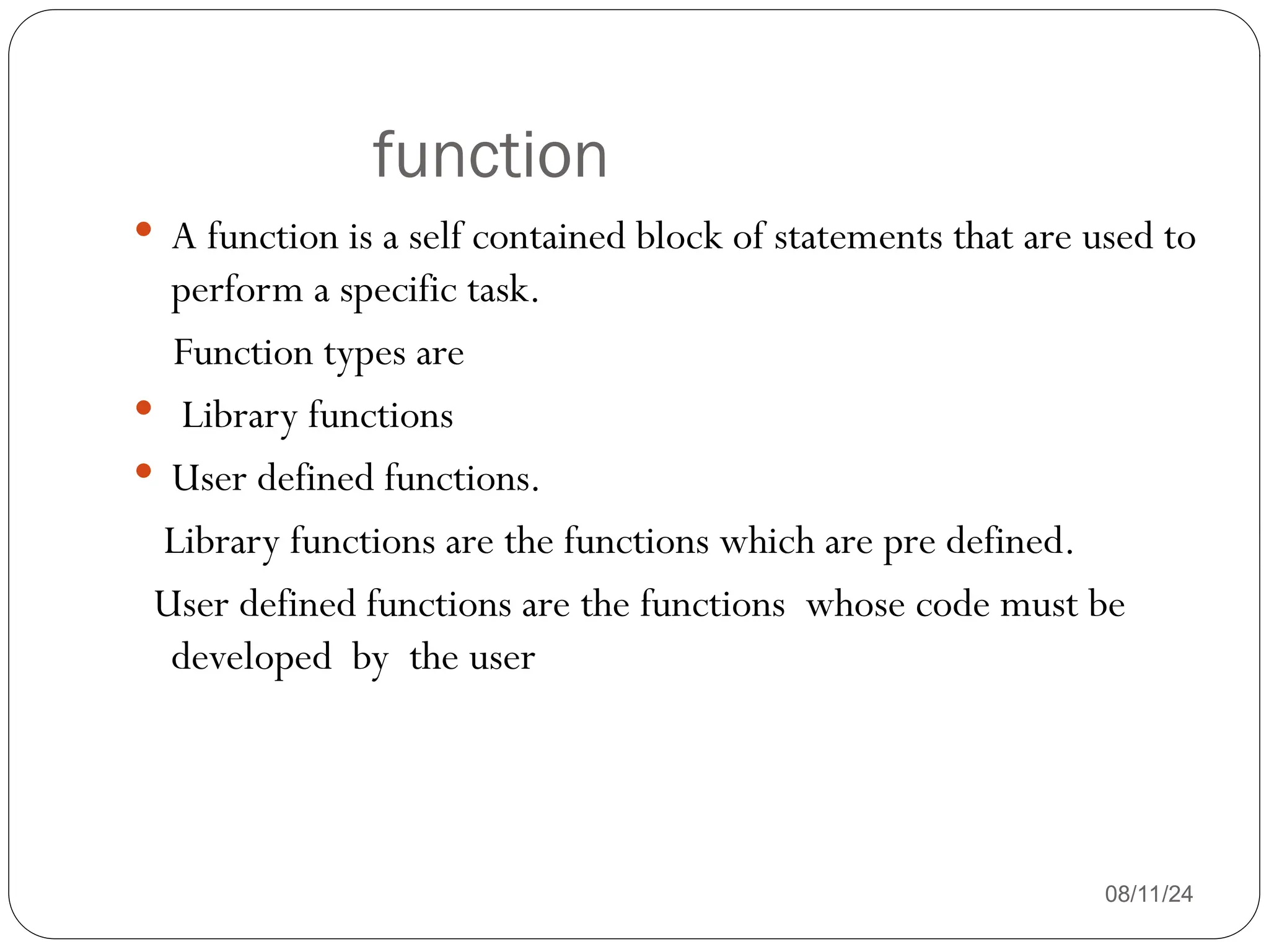 function
08/11/24
 A function is a self contained block of statements that are used to
perform a specific task.
Function types are
 Library functions
 User defined functions.
Library functions are the functions which are pre defined.
User defined functions are the functions whose code must be
developed by the user
 