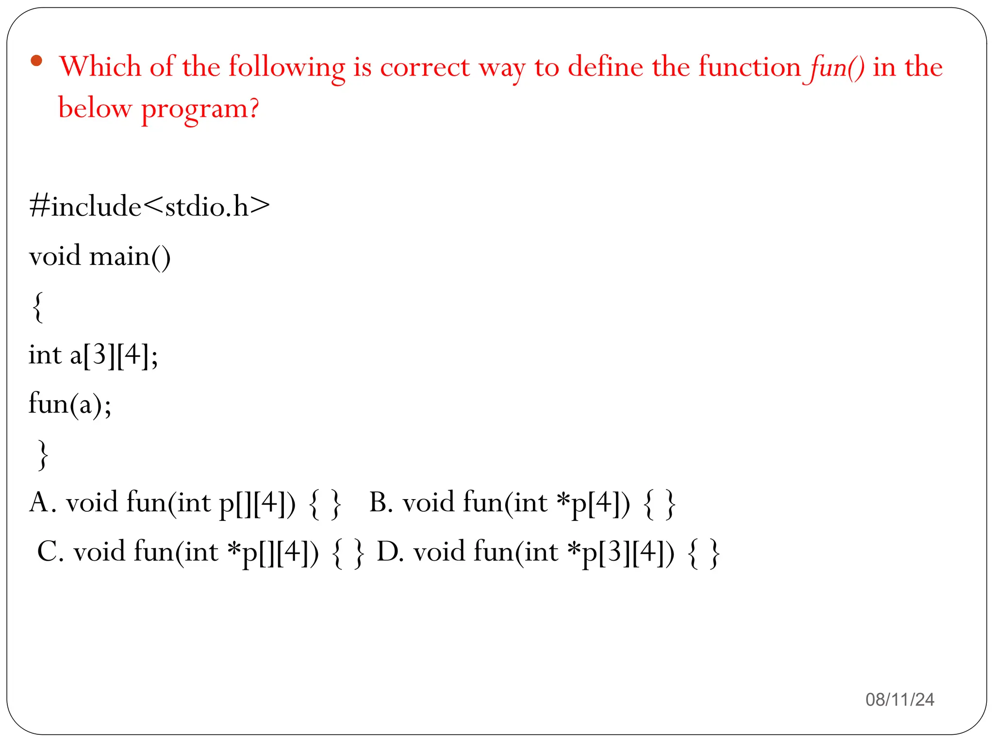 08/11/24
 Which of the following is correct way to define the function fun() in the
below program?
#include<stdio.h>
void main()
{
int a[3][4];
fun(a);
}
A. void fun(int p[][4]) { } B. void fun(int *p[4]) { }
C. void fun(int *p[][4]) { } D. void fun(int *p[3][4]) { }
 