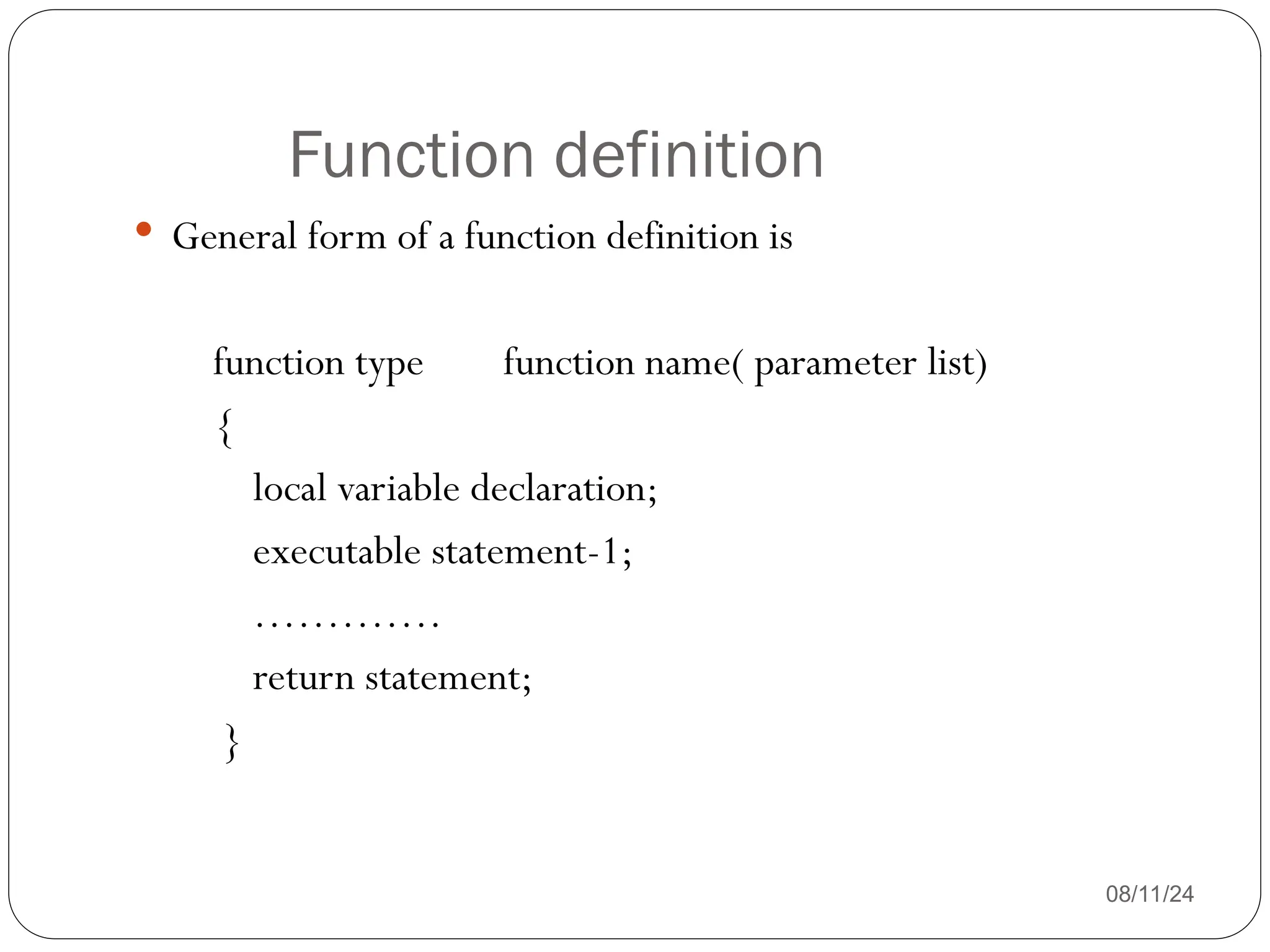 Function definition
08/11/24
 General form of a function definition is
function type function name( parameter list)
{
local variable declaration;
executable statement-1;
………….
return statement;
}
 