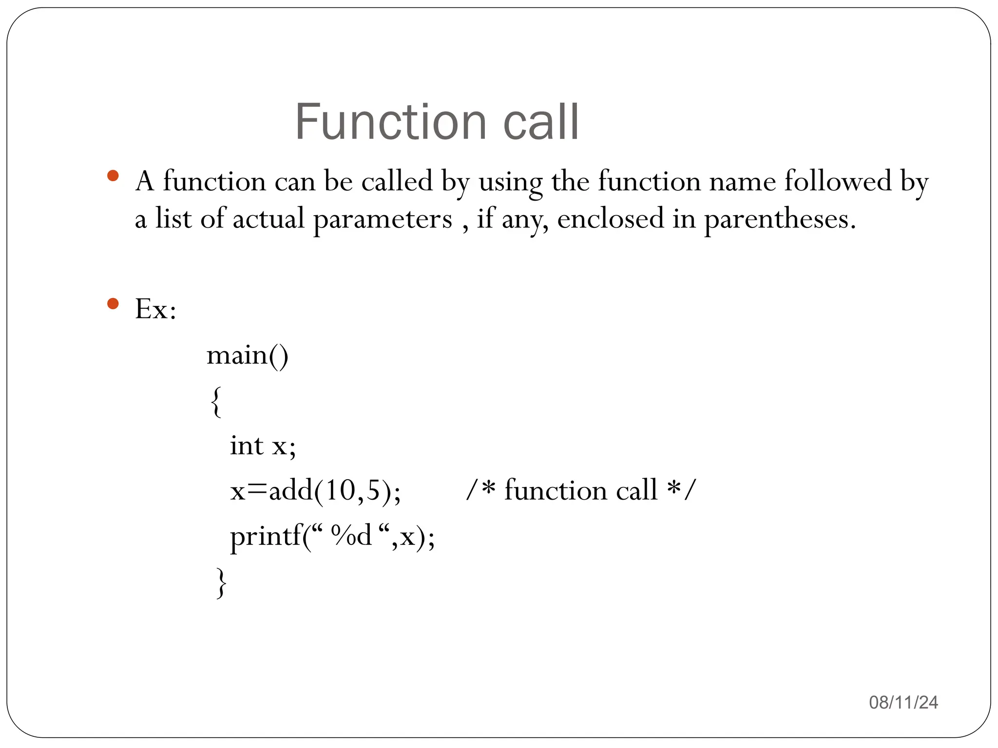 Function call
08/11/24
 A function can be called by using the function name followed by
a list of actual parameters , if any, enclosed in parentheses.
 Ex:
main()
{
int x;
x=add(10,5); /* function call */
printf(“ %d “,x);
}
 
