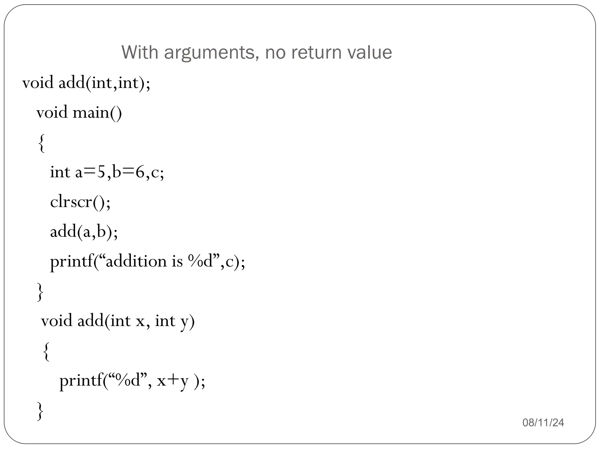 With arguments, no return value
08/11/24
void add(int,int);
void main()
{
int a=5,b=6,c;
clrscr();
add(a,b);
printf(“addition is %d”,c);
}
void add(int x, int y)
{
printf(“%d”, x+y );
}
 