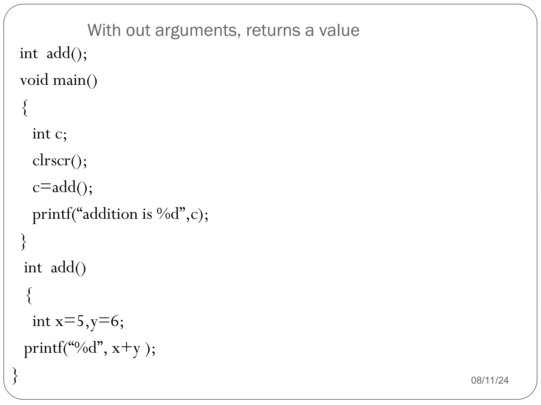 With out arguments, returns a value
08/11/24
int add();
void main()
{
int c;
clrscr();
c=add();
printf(“addition is %d”,c);
}
int add()
{
int x=5,y=6;
printf(“%d”, x+y );
}
 