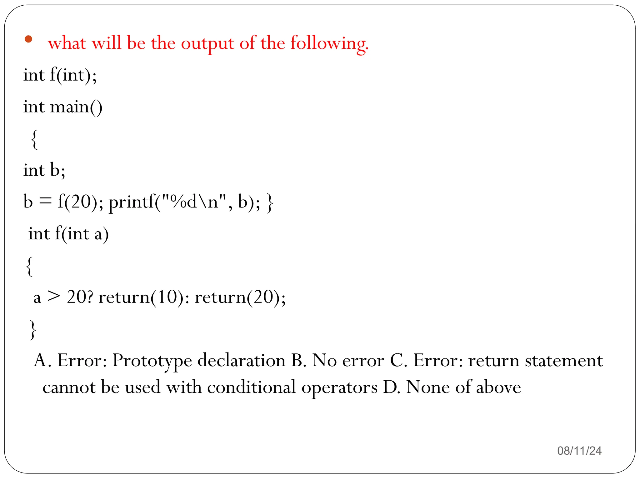 08/11/24
 what will be the output of the following.
int f(int);
int main()
{
int b;
b = f(20); printf("%dn", b); }
int f(int a)
{
a > 20? return(10): return(20);
}
A. Error: Prototype declaration B. No error C. Error: return statement
cannot be used with conditional operators D. None of above
 