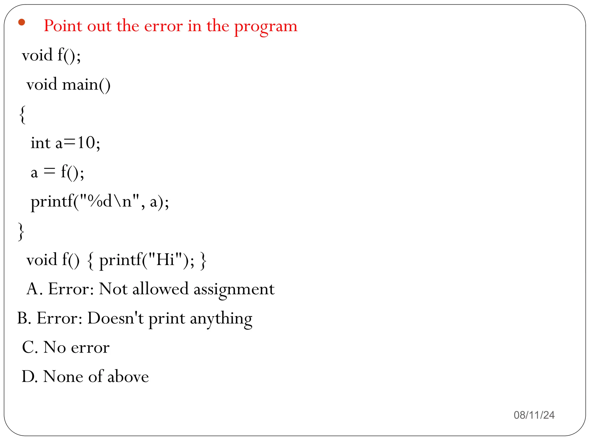 08/11/24
 Point out the error in the program
void f();
void main()
{
int a=10;
a = f();
printf("%dn", a);
}
void f() { printf("Hi"); }
A. Error: Not allowed assignment
B. Error: Doesn't print anything
C. No error
D. None of above
 