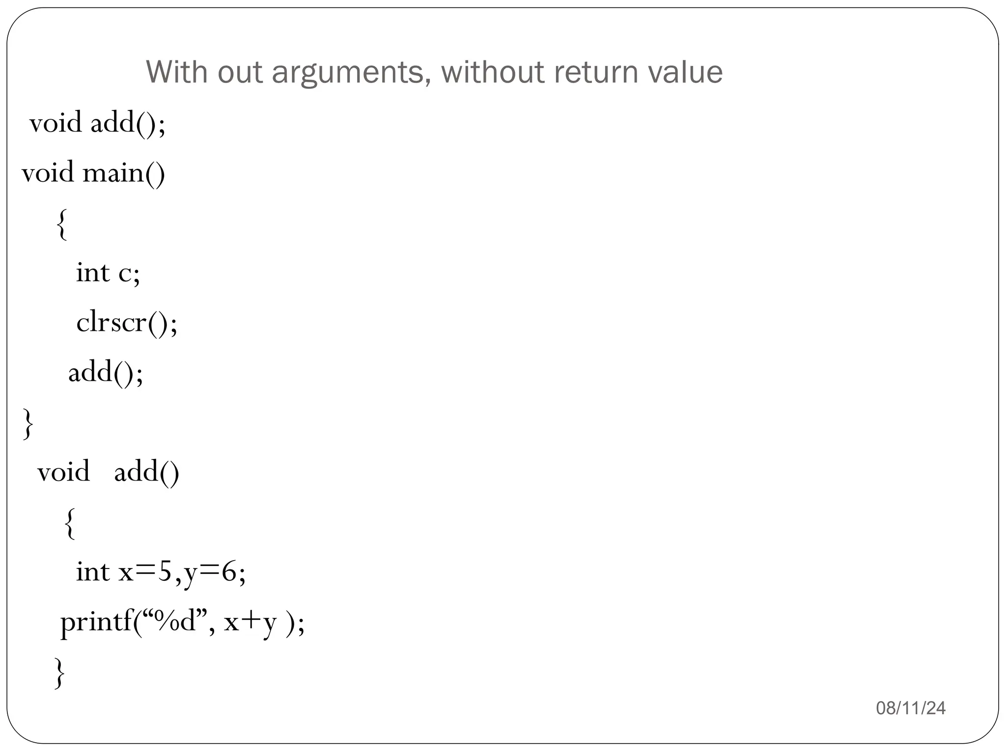 With out arguments, without return value
08/11/24
void add();
void main()
{
int c;
clrscr();
add();
}
void add()
{
int x=5,y=6;
printf(“%d”, x+y );
}
 