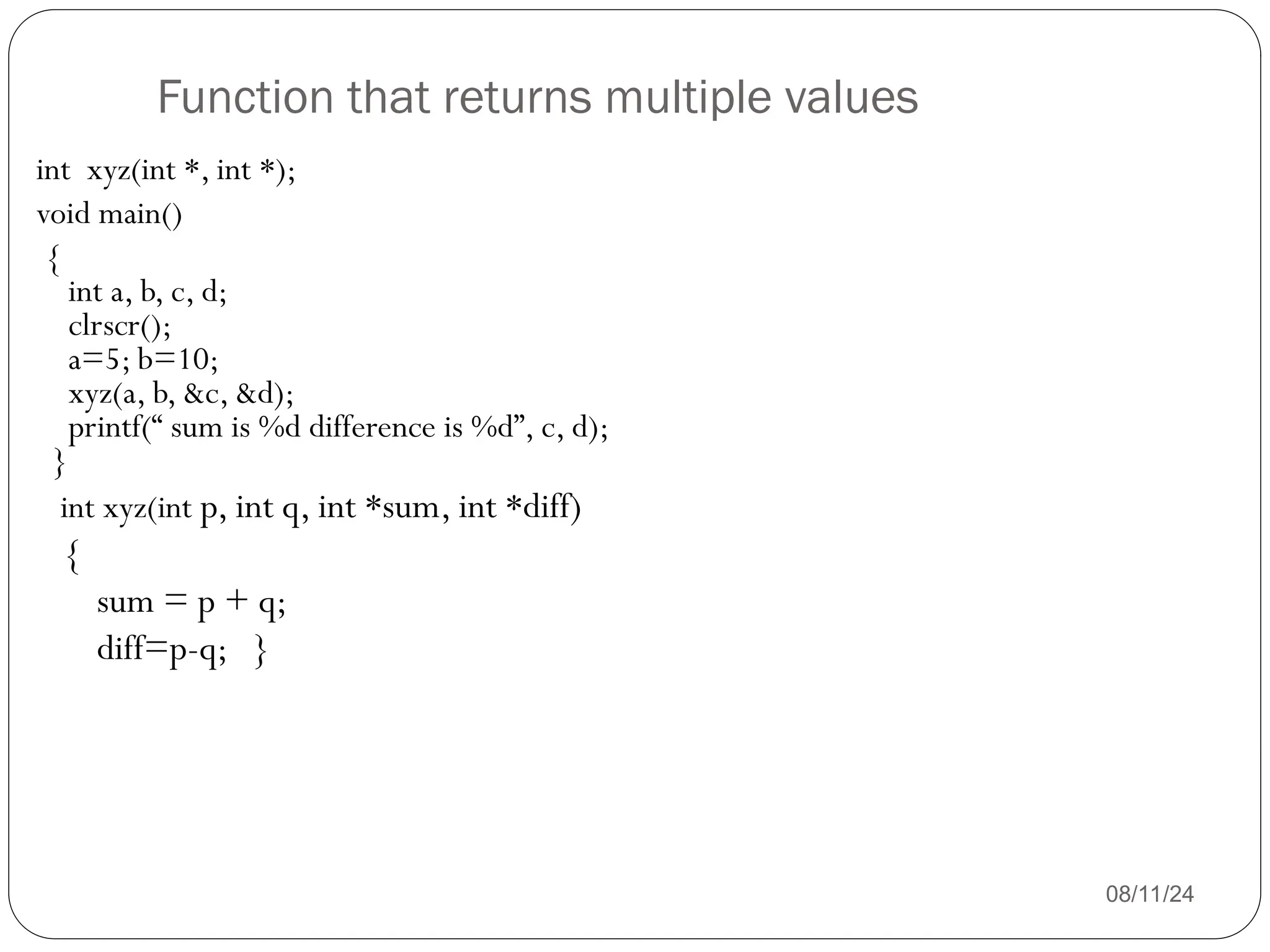 Function that returns multiple values
08/11/24
int xyz(int *, int *);
void main()
{
int a, b, c, d;
clrscr();
a=5; b=10;
xyz(a, b, &c, &d);
printf(“ sum is %d difference is %d”, c, d);
}
int xyz(int p, int q, int *sum, int *diff)
{
sum = p + q;
diff=p-q; }
 