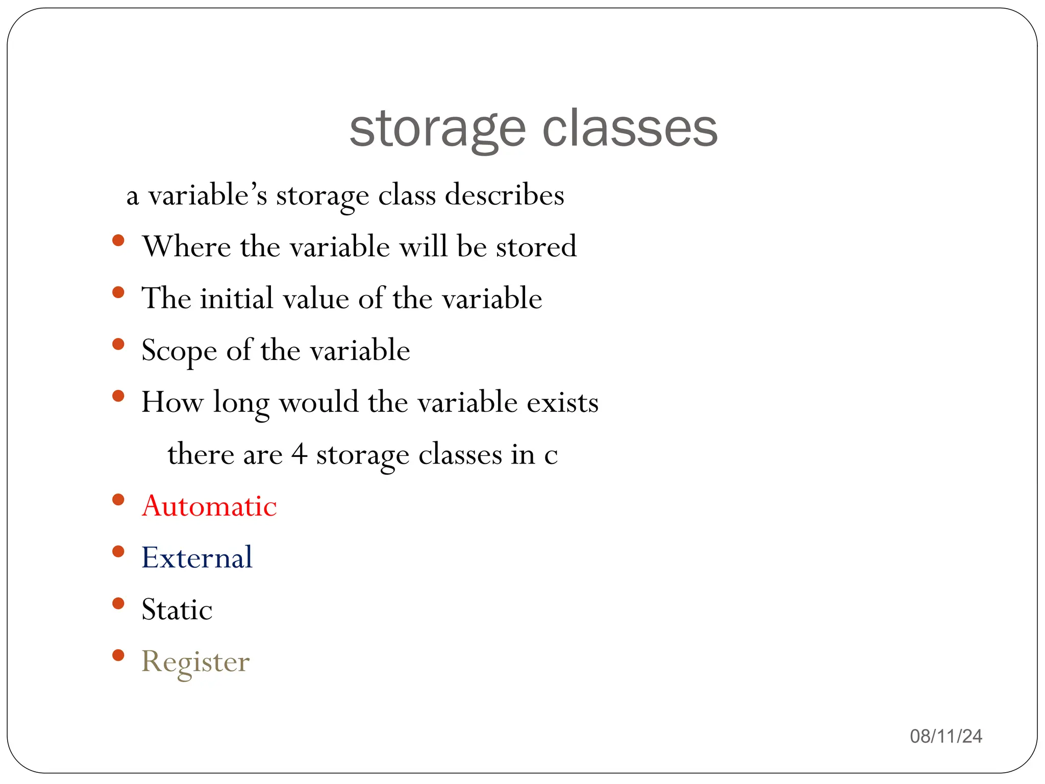 storage classes
08/11/24
a variable’s storage class describes
 Where the variable will be stored
 The initial value of the variable
 Scope of the variable
 How long would the variable exists
there are 4 storage classes in c
 Automatic
 External
 Static
 Register
 