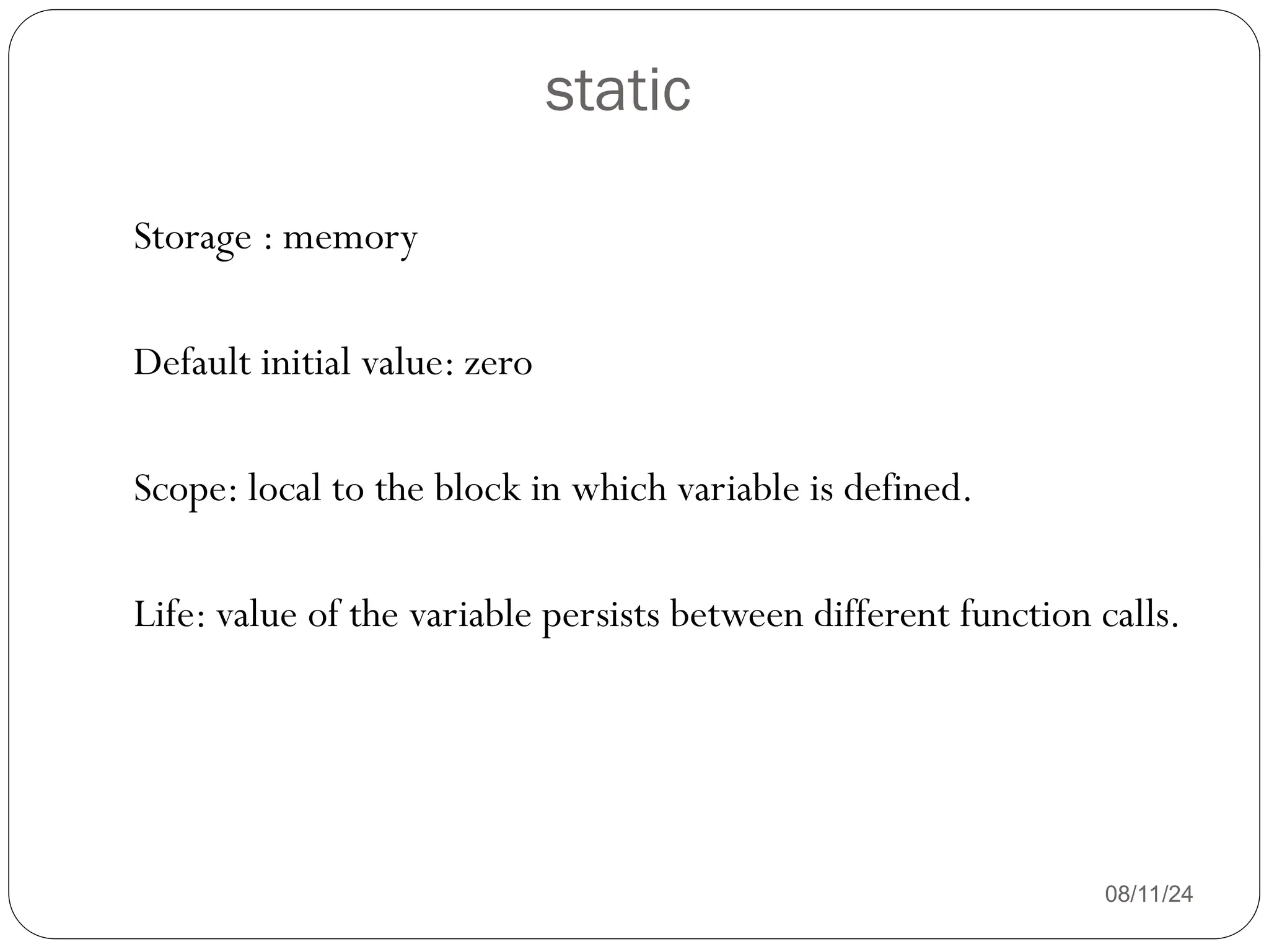 static
08/11/24
Storage : memory
Default initial value: zero
Scope: local to the block in which variable is defined.
Life: value of the variable persists between different function calls.
 