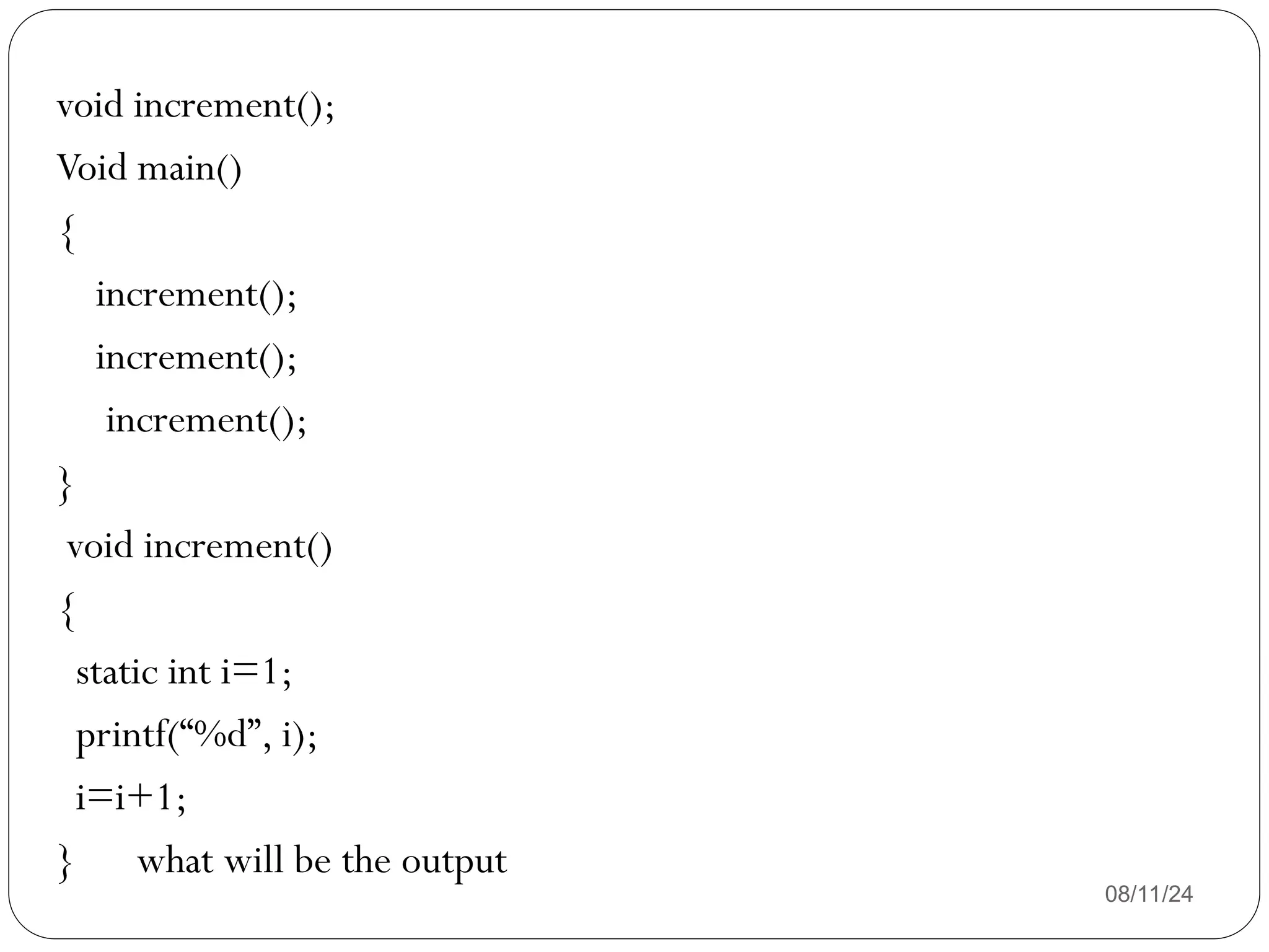 08/11/24
void increment();
Void main()
{
increment();
increment();
increment();
}
void increment()
{
static int i=1;
printf(“%d”, i);
i=i+1;
} what will be the output
 