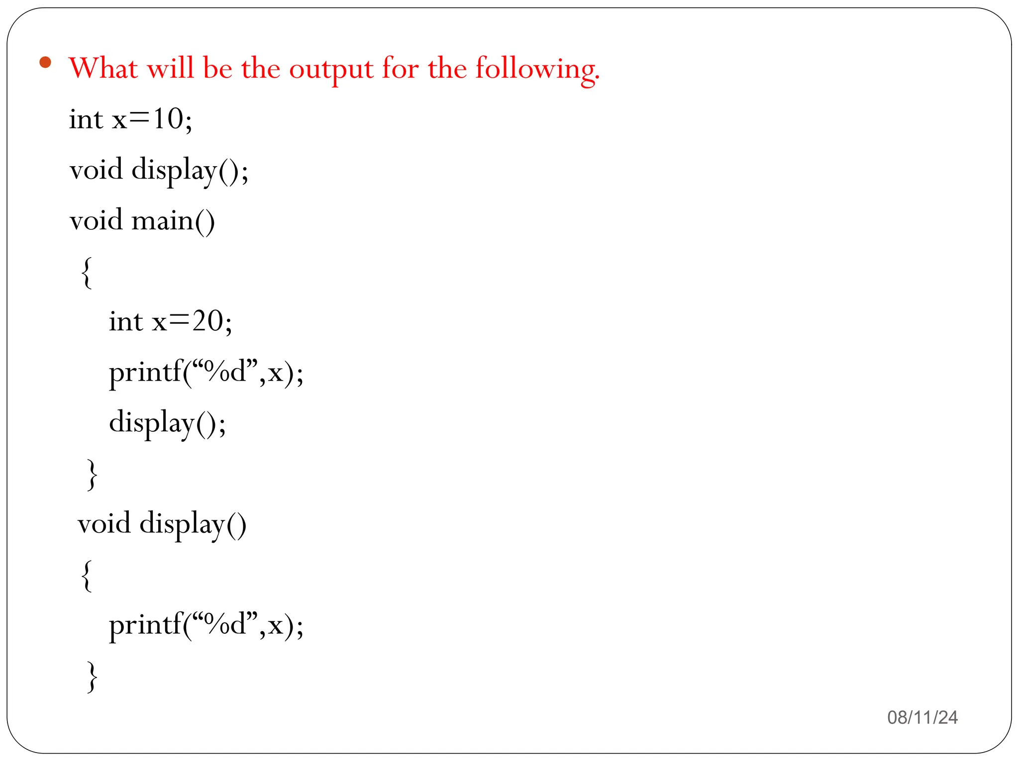 08/11/24
 What will be the output for the following.
int x=10;
void display();
void main()
{
int x=20;
printf(“%d”,x);
display();
}
void display()
{
printf(“%d”,x);
}
 