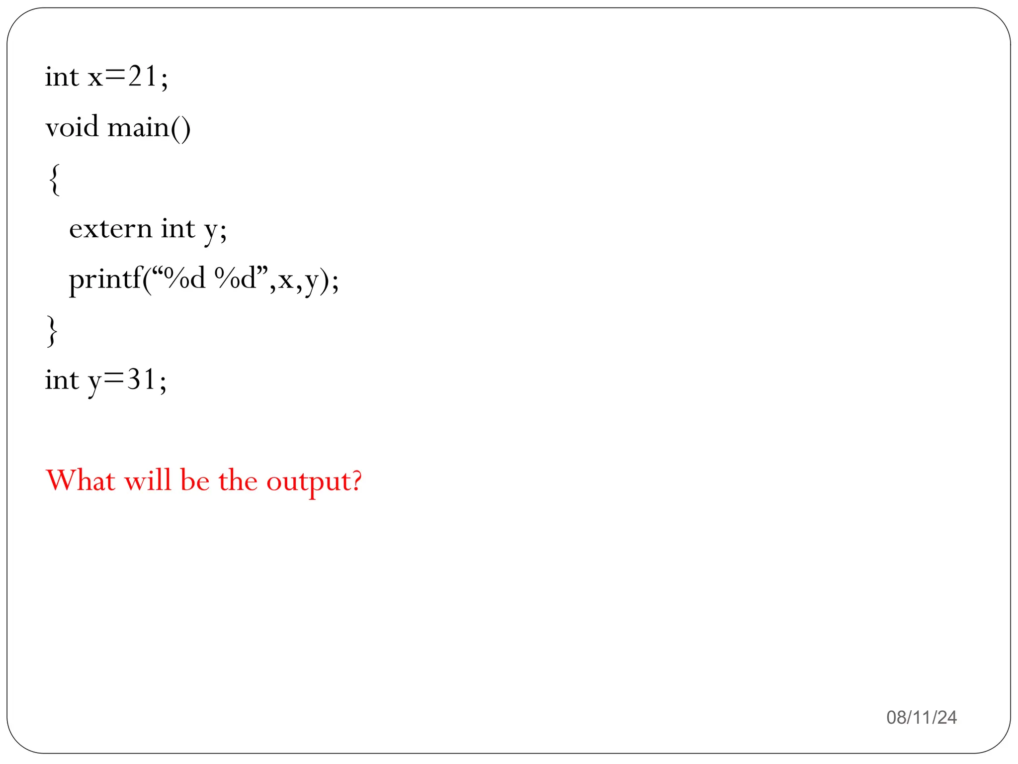 08/11/24
int x=21;
void main()
{
extern int y;
printf(“%d %d”,x,y);
}
int y=31;
What will be the output?
 
