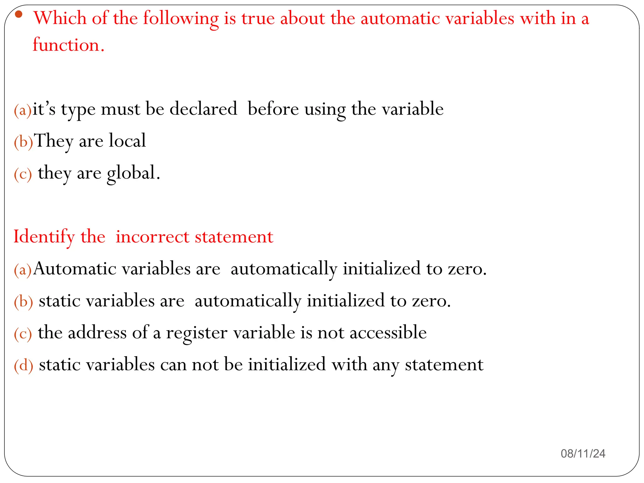 08/11/24
 Which of the following is true about the automatic variables with in a
function.
(a)it’s type must be declared before using the variable
(b)They are local
(c) they are global.
Identify the incorrect statement
(a)Automatic variables are automatically initialized to zero.
(b) static variables are automatically initialized to zero.
(c) the address of a register variable is not accessible
(d) static variables can not be initialized with any statement
 