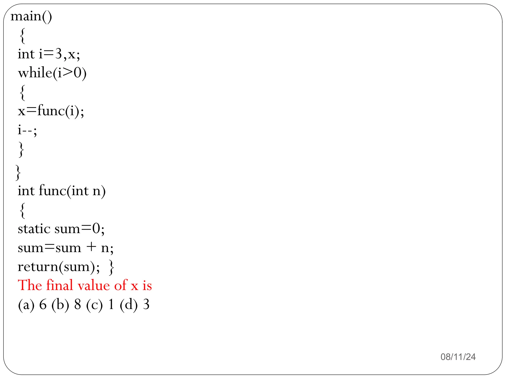 08/11/24
main()
{
int i=3,x;
while(i>0)
{
x=func(i);
i--;
}
}
int func(int n)
{
static sum=0;
sum=sum + n;
return(sum); }
The final value of x is
(a) 6 (b) 8 (c) 1 (d) 3
 