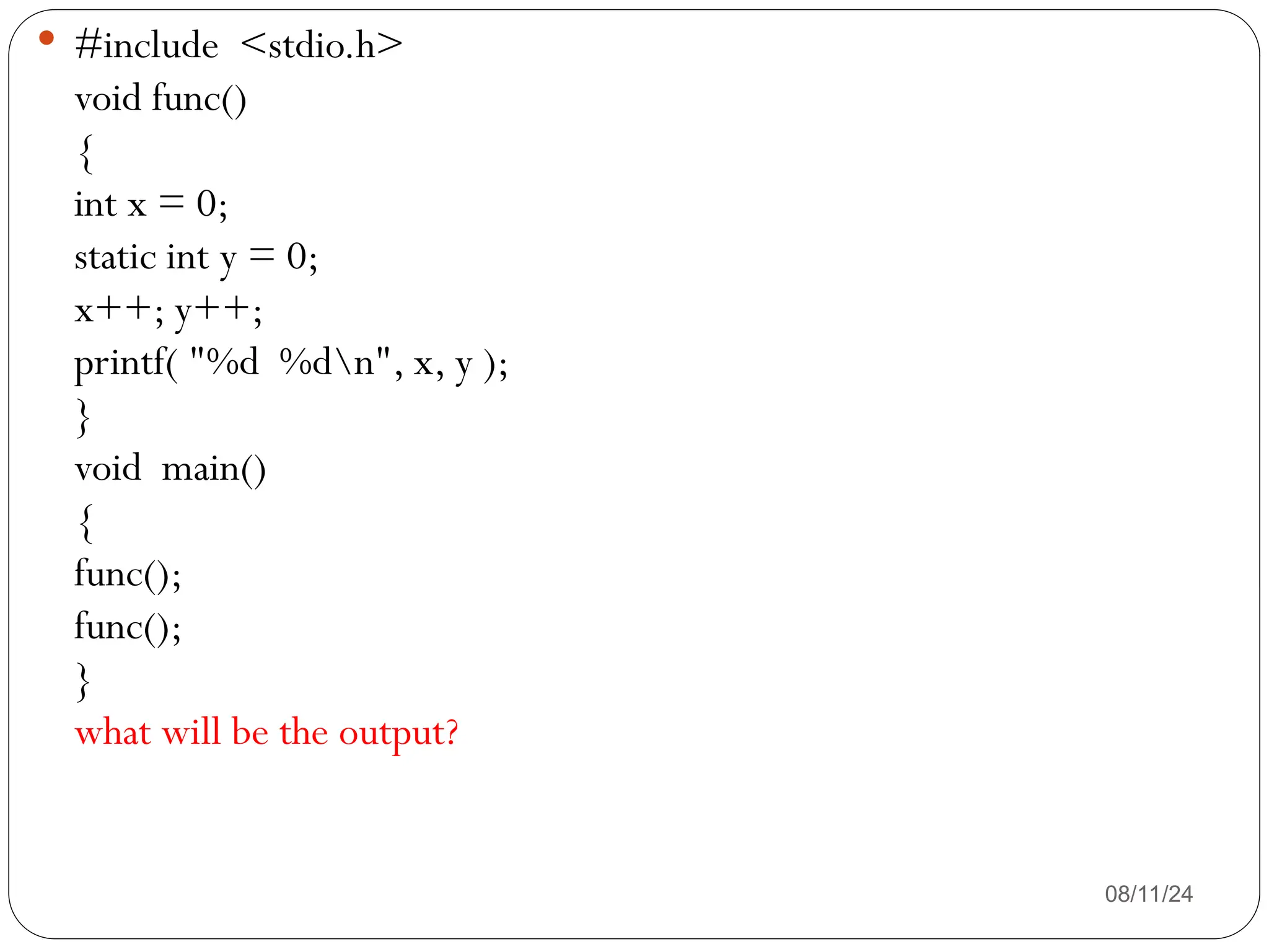 08/11/24
 #include <stdio.h>
void func()
{
int x = 0;
static int y = 0;
x++; y++;
printf( "%d %dn", x, y );
}
void main()
{
func();
func();
}
what will be the output?
 
