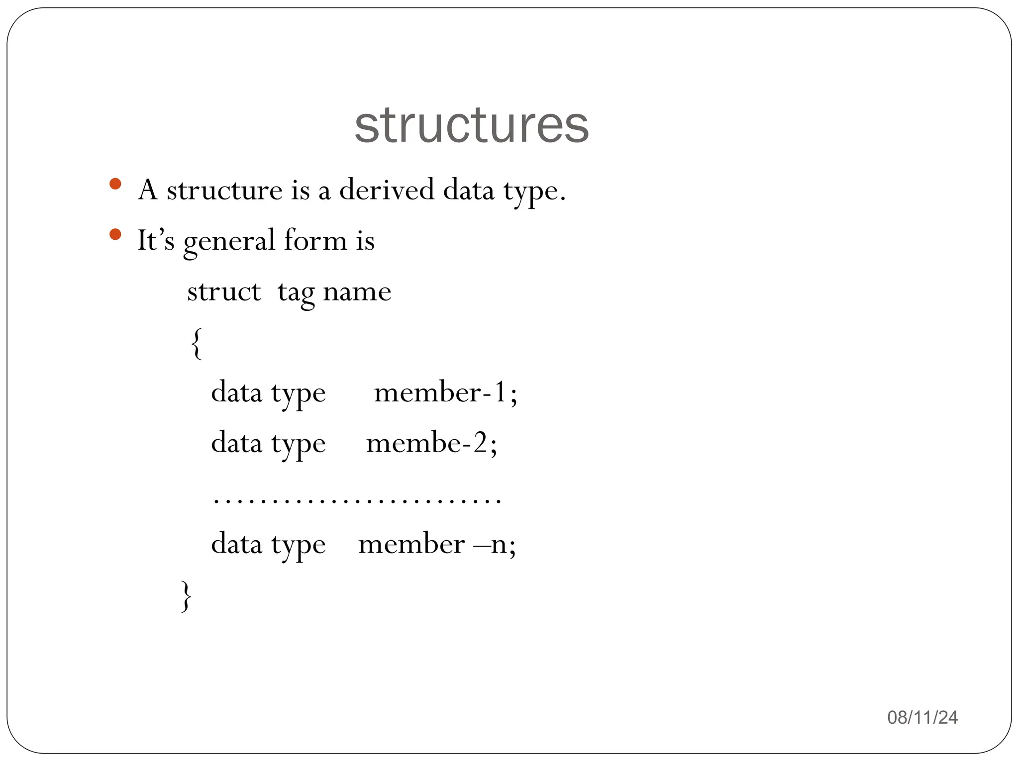 structures
08/11/24
 A structure is a derived data type.
 It’s general form is
struct tag name
{
data type member-1;
data type membe-2;
…………………….
data type member –n;
}
 