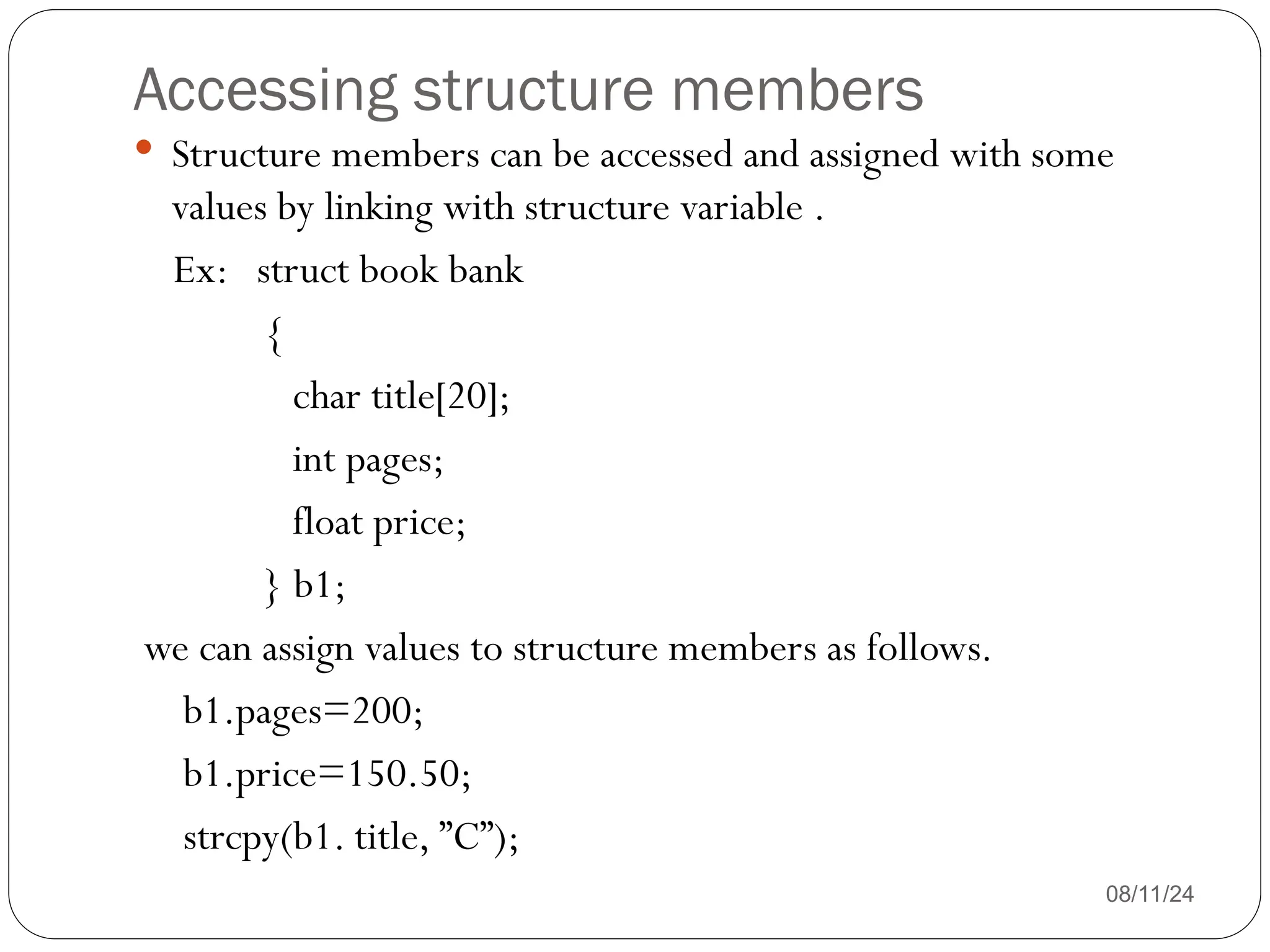 Accessing structure members
08/11/24
 Structure members can be accessed and assigned with some
values by linking with structure variable .
Ex: struct book bank
{
char title[20];
int pages;
float price;
} b1;
we can assign values to structure members as follows.
b1.pages=200;
b1.price=150.50;
strcpy(b1. title, ”C”);
 