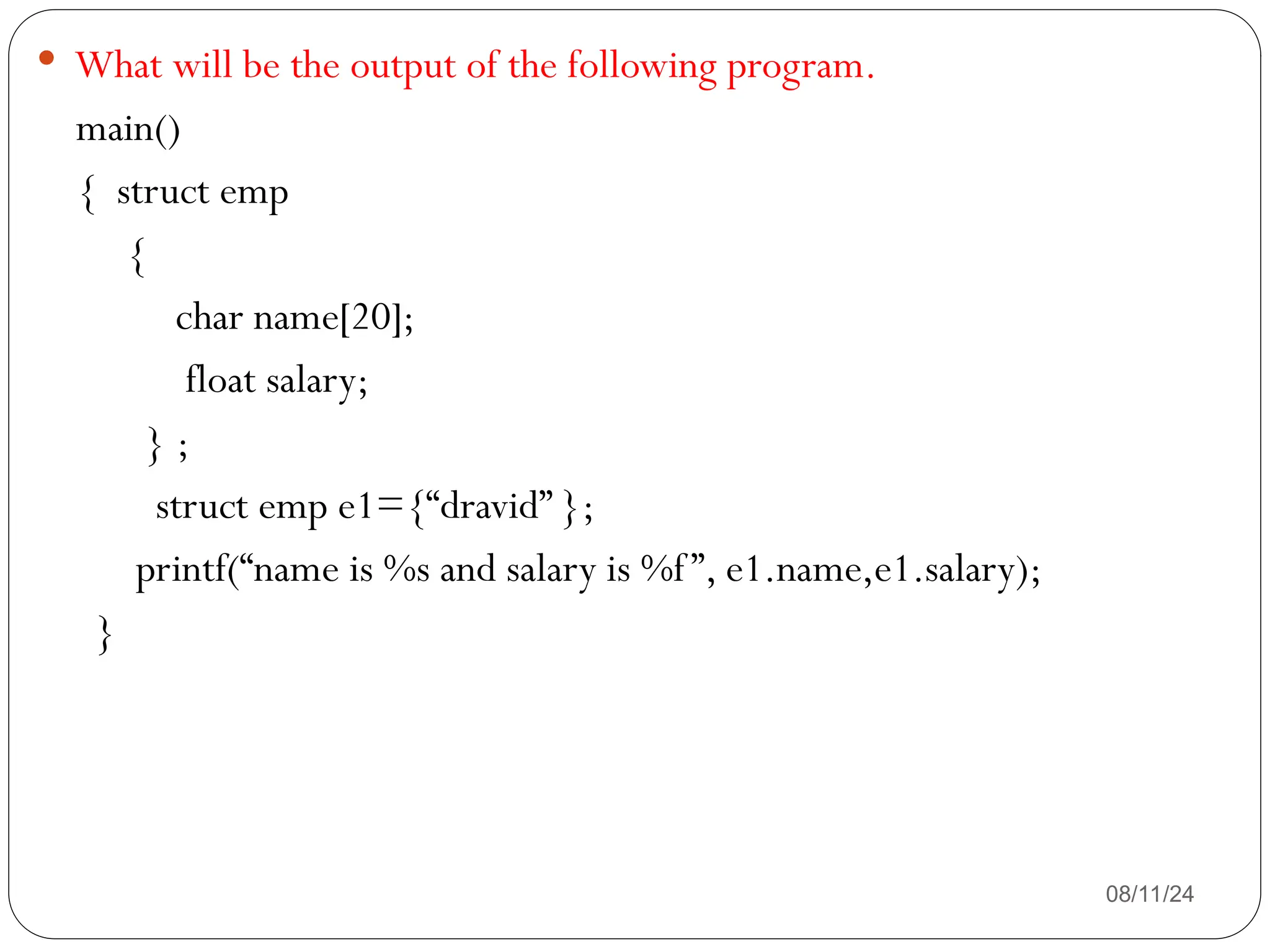 08/11/24
 What will be the output of the following program.
main()
{ struct emp
{
char name[20];
float salary;
} ;
struct emp e1={“dravid” };
printf(“name is %s and salary is %f”, e1.name,e1.salary);
}
 