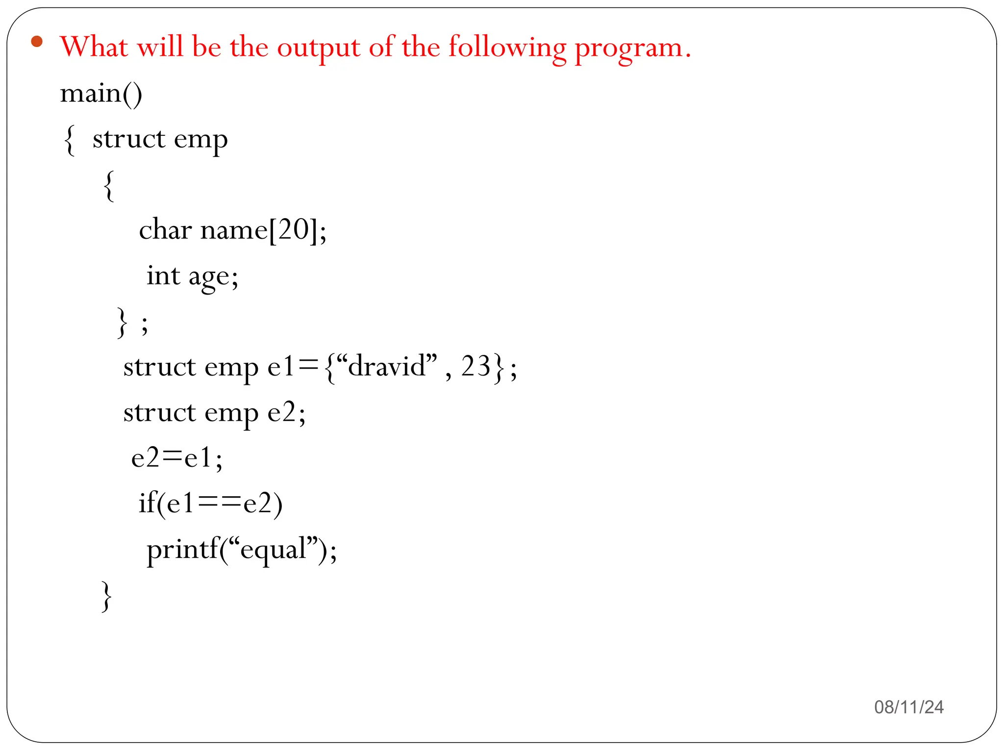 08/11/24
 What will be the output of the following program.
main()
{ struct emp
{
char name[20];
int age;
} ;
struct emp e1={“dravid” , 23};
struct emp e2;
e2=e1;
if(e1==e2)
printf(“equal”);
}
 