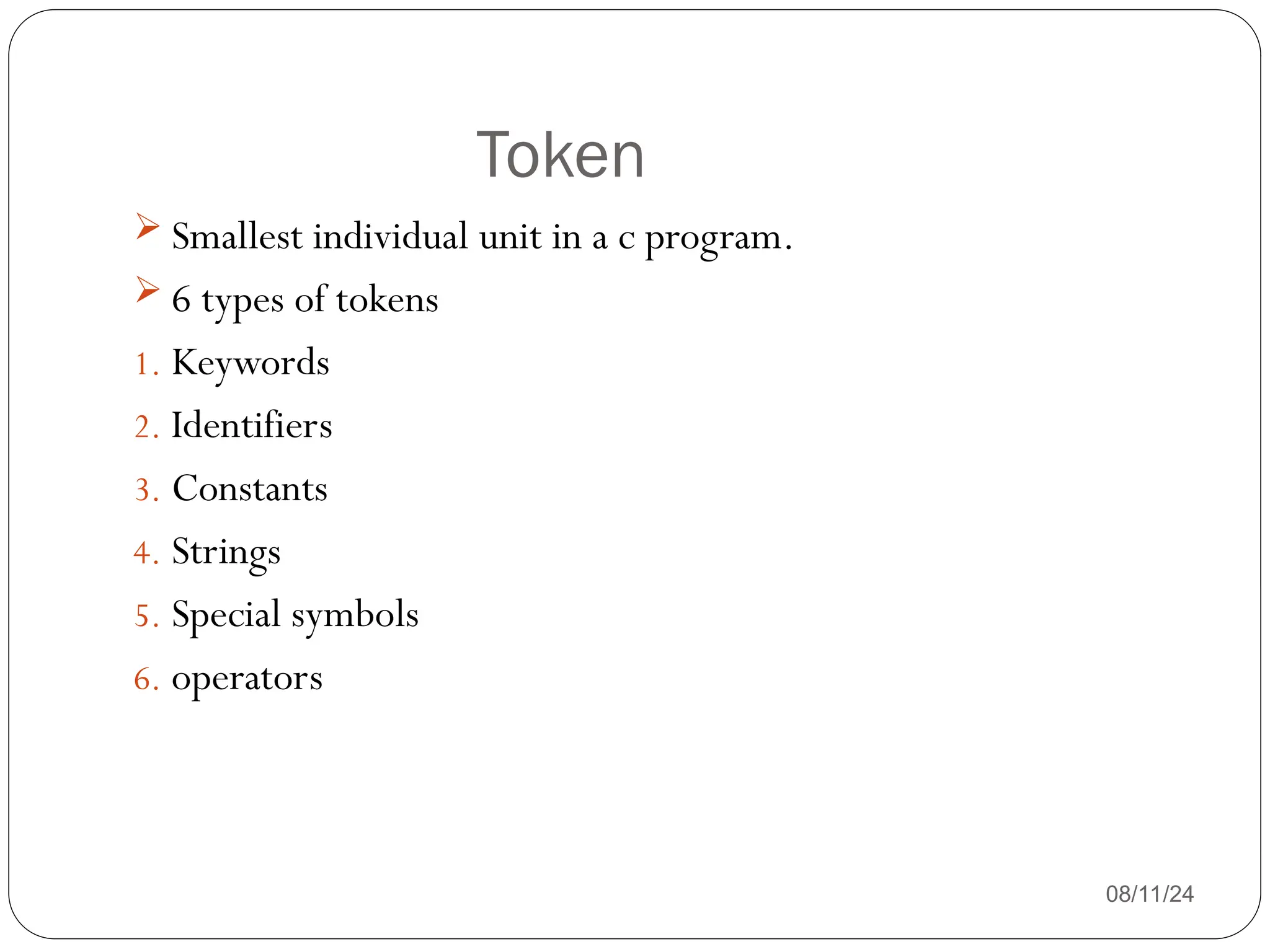 Token
08/11/24
 Smallest individual unit in a c program.
 6 types of tokens
1. Keywords
2. Identifiers
3. Constants
4. Strings
5. Special symbols
6. operators
 