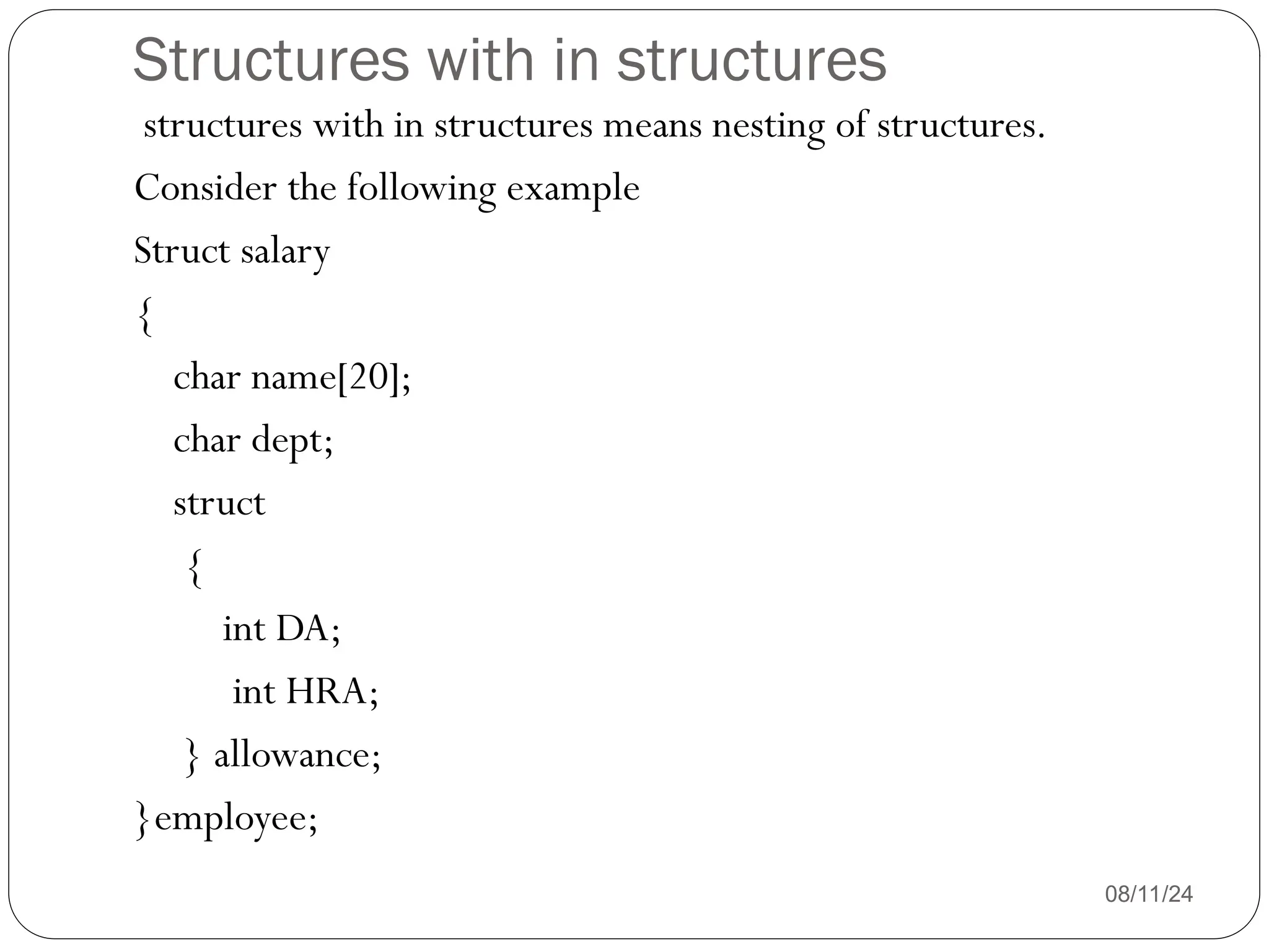Structures with in structures
08/11/24
structures with in structures means nesting of structures.
Consider the following example
Struct salary
{
char name[20];
char dept;
struct
{
int DA;
int HRA;
} allowance;
}employee;
 