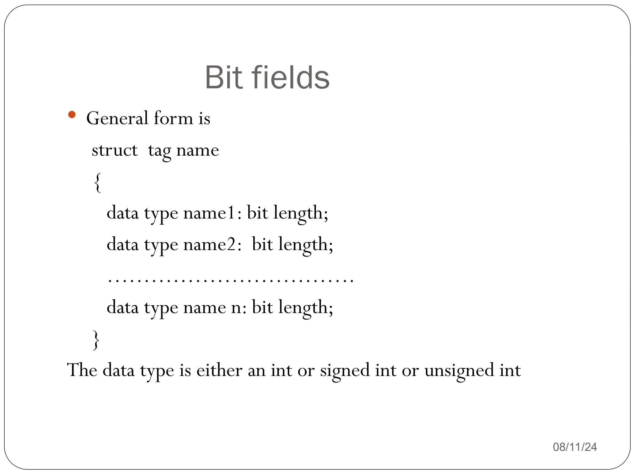 Bit fields
08/11/24
 General form is
struct tag name
{
data type name1: bit length;
data type name2: bit length;
…………………………….
data type name n: bit length;
}
The data type is either an int or signed int or unsigned int
 