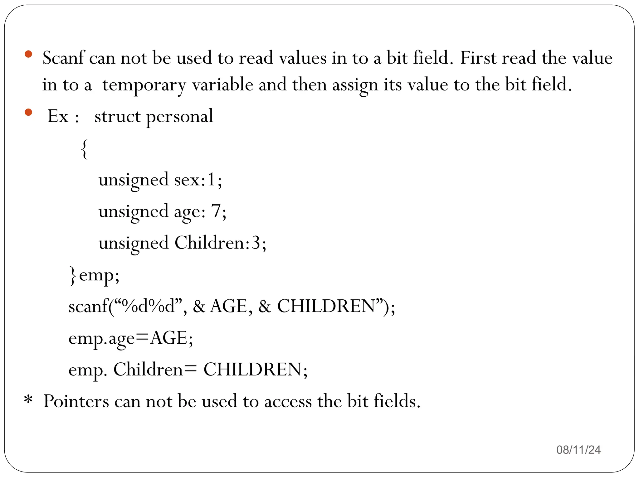 08/11/24
 Scanf can not be used to read values in to a bit field. First read the value
in to a temporary variable and then assign its value to the bit field.
 Ex : struct personal
{
unsigned sex:1;
unsigned age: 7;
unsigned Children:3;
}emp;
scanf(“%d%d”, & AGE, & CHILDREN”);
emp.age=AGE;
emp. Children= CHILDREN;
* Pointers can not be used to access the bit fields.
 