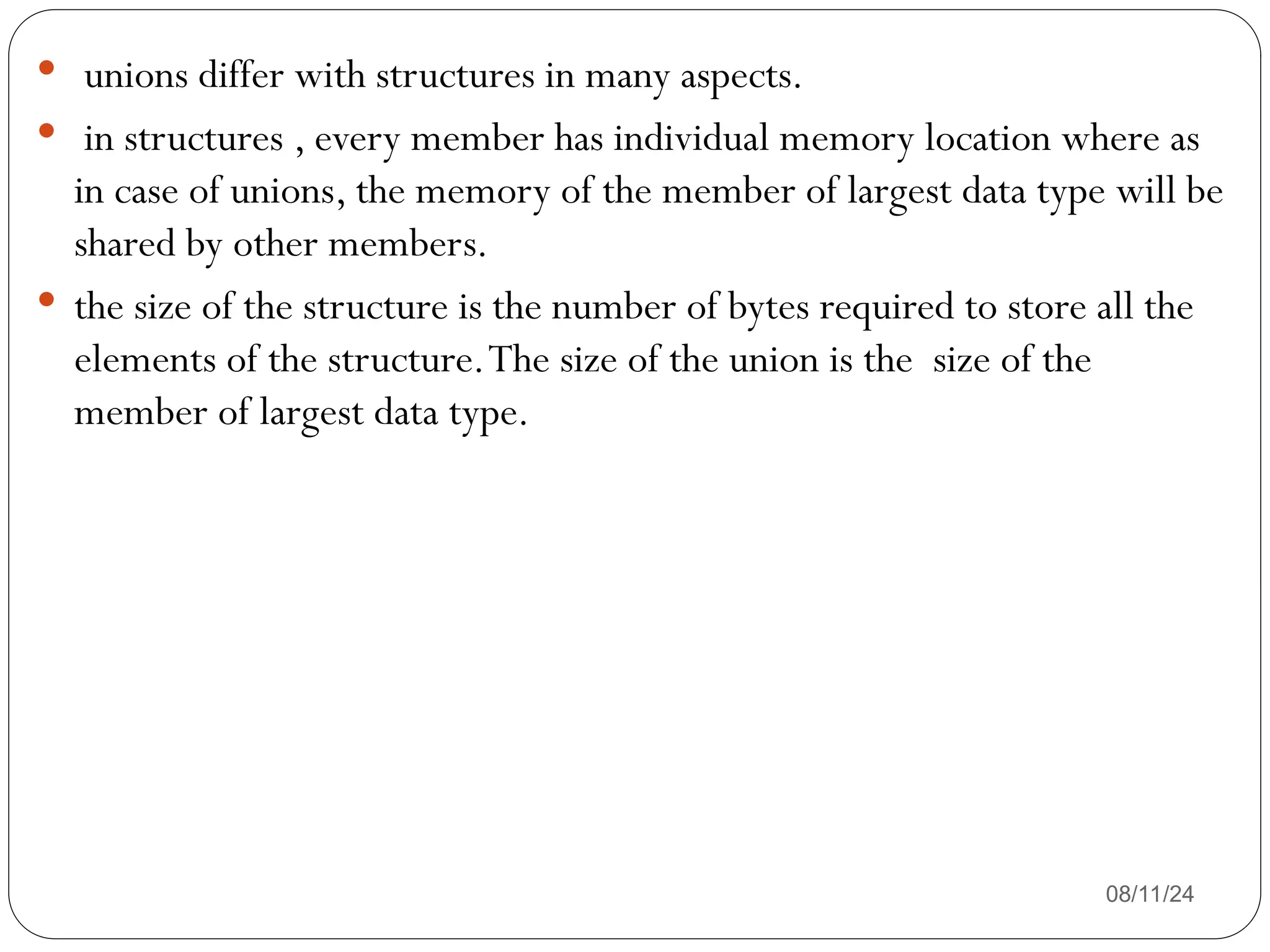 08/11/24
 unions differ with structures in many aspects.
 in structures , every member has individual memory location where as
in case of unions, the memory of the member of largest data type will be
shared by other members.
 the size of the structure is the number of bytes required to store all the
elements of the structure.The size of the union is the size of the
member of largest data type.
 