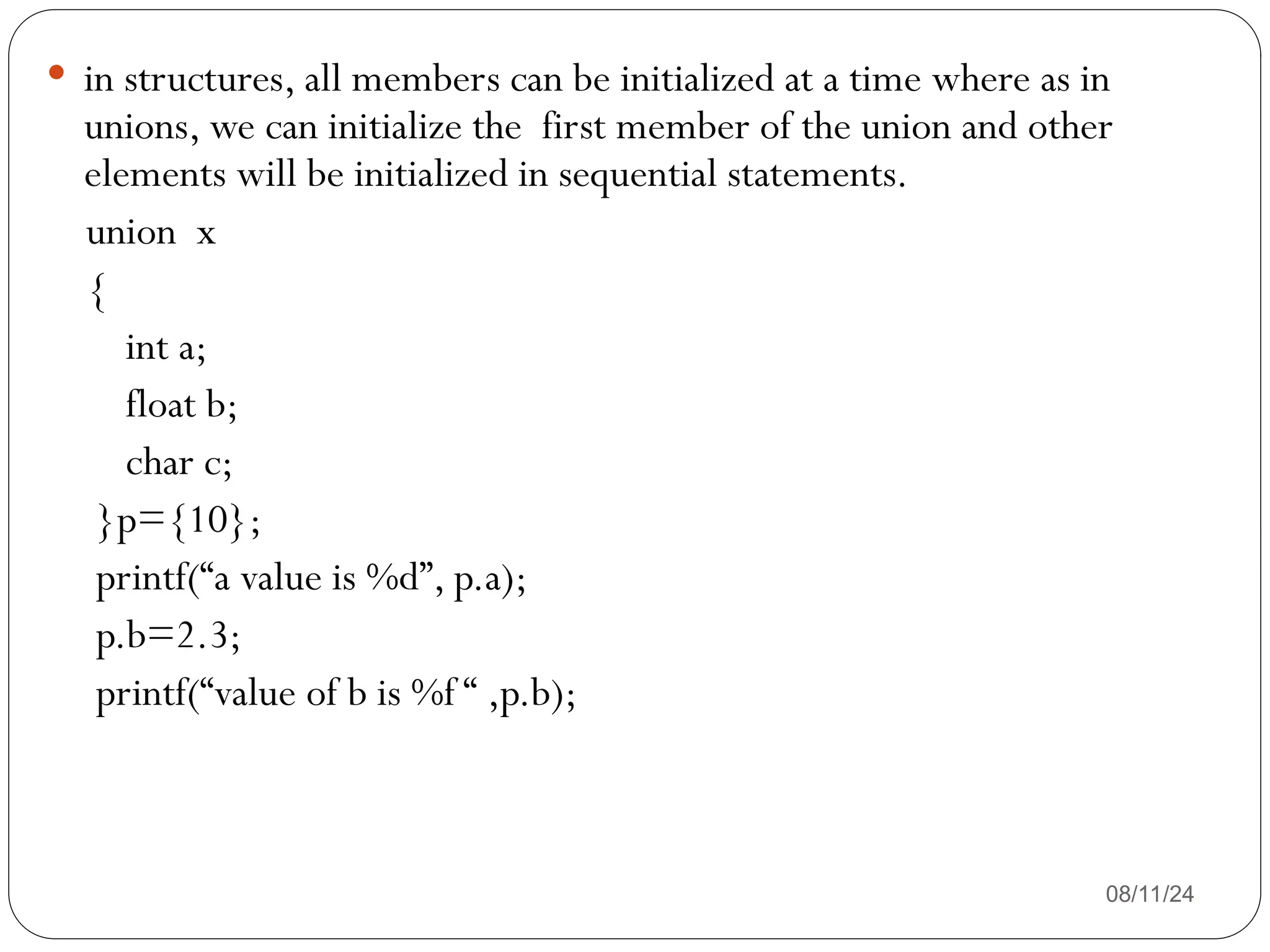 08/11/24
 in structures, all members can be initialized at a time where as in
unions, we can initialize the first member of the union and other
elements will be initialized in sequential statements.
union x
{
int a;
float b;
char c;
}p={10};
printf(“a value is %d”, p.a);
p.b=2.3;
printf(“value of b is %f “ ,p.b);
 