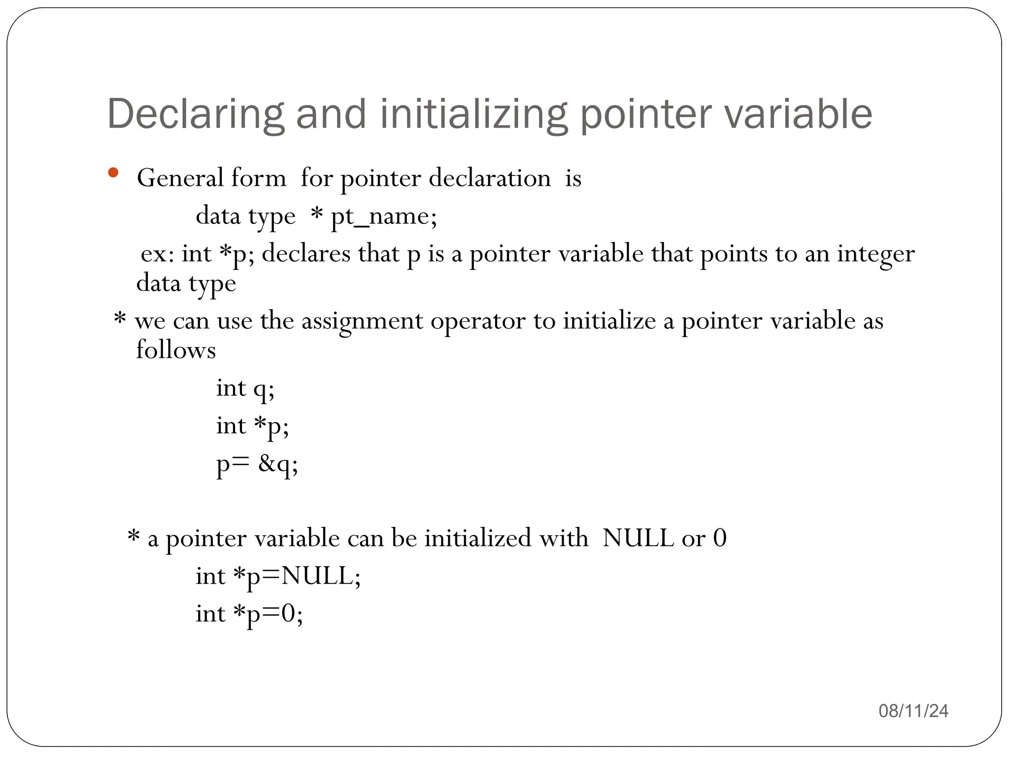 Declaring and initializing pointer variable
08/11/24
 General form for pointer declaration is
data type * pt_name;
ex: int *p; declares that p is a pointer variable that points to an integer
data type
* we can use the assignment operator to initialize a pointer variable as
follows
int q;
int *p;
p= &q;
* a pointer variable can be initialized with NULL or 0
int *p=NULL;
int *p=0;
 