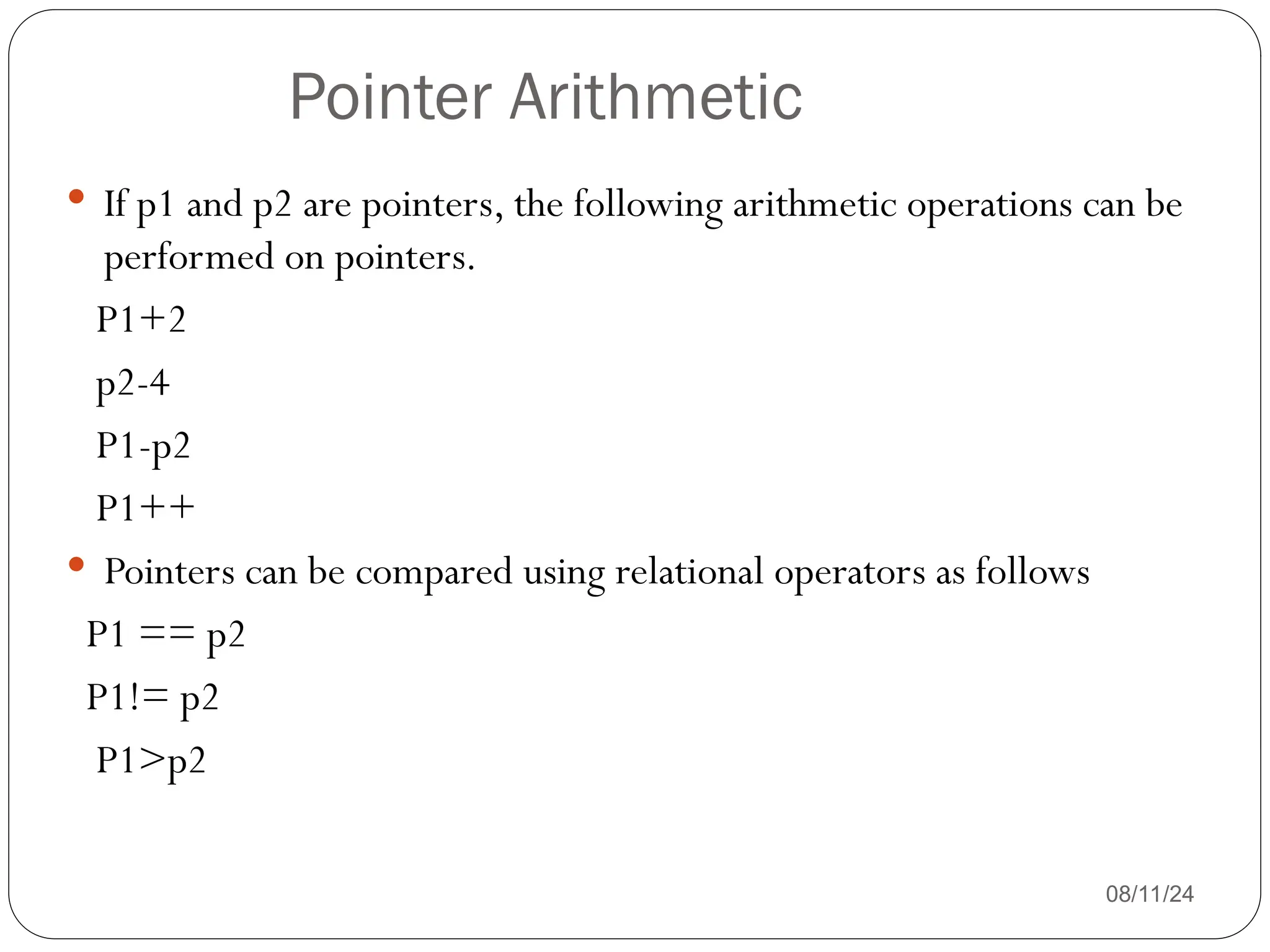 Pointer Arithmetic
08/11/24
 If p1 and p2 are pointers, the following arithmetic operations can be
performed on pointers.
P1+2
p2-4
P1-p2
P1++
 Pointers can be compared using relational operators as follows
P1 == p2
P1!= p2
P1>p2
 