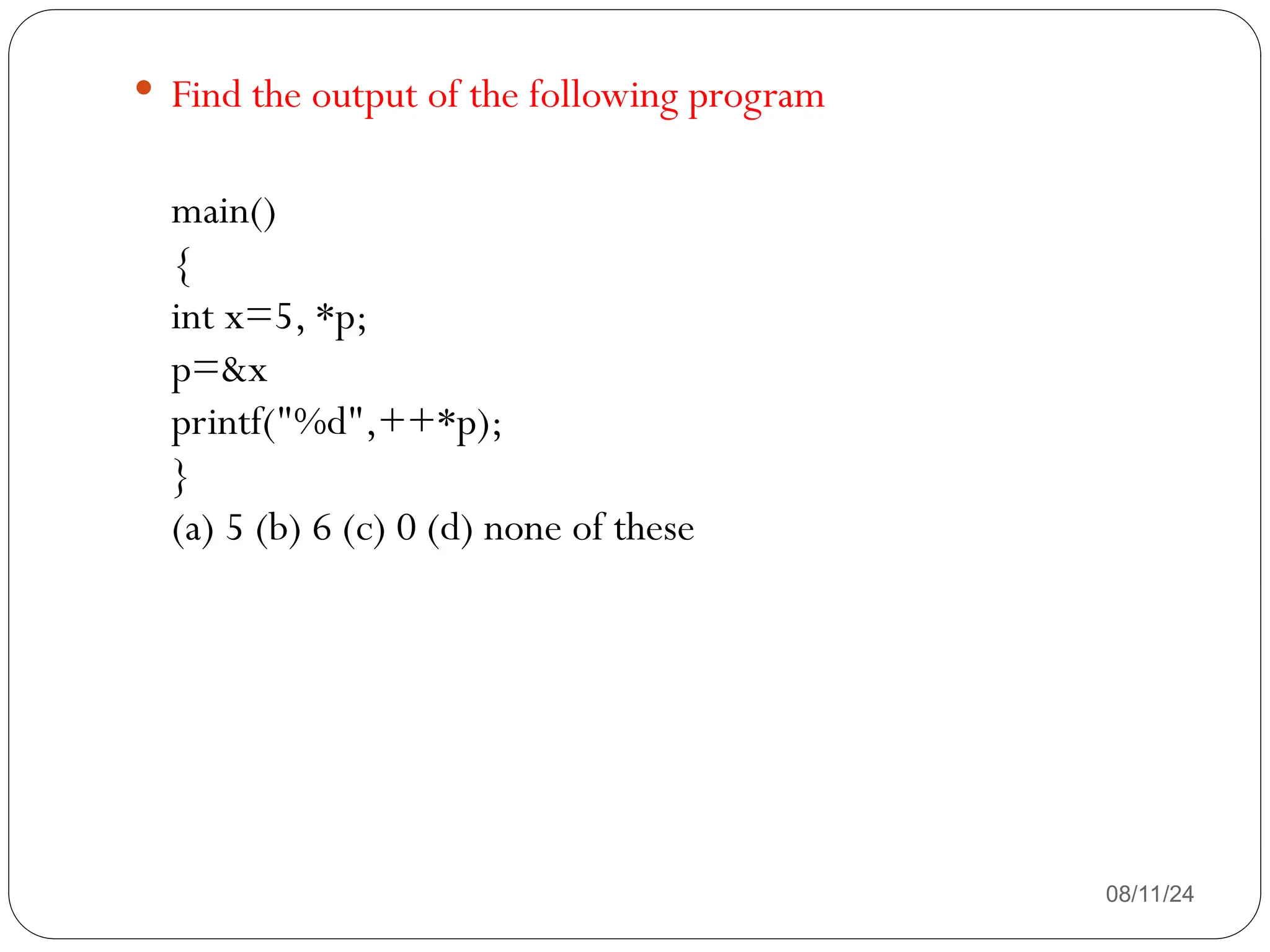 08/11/24
 Find the output of the following program
main()
{
int x=5, *p;
p=&x
printf("%d",++*p);
}
(a) 5 (b) 6 (c) 0 (d) none of these
 