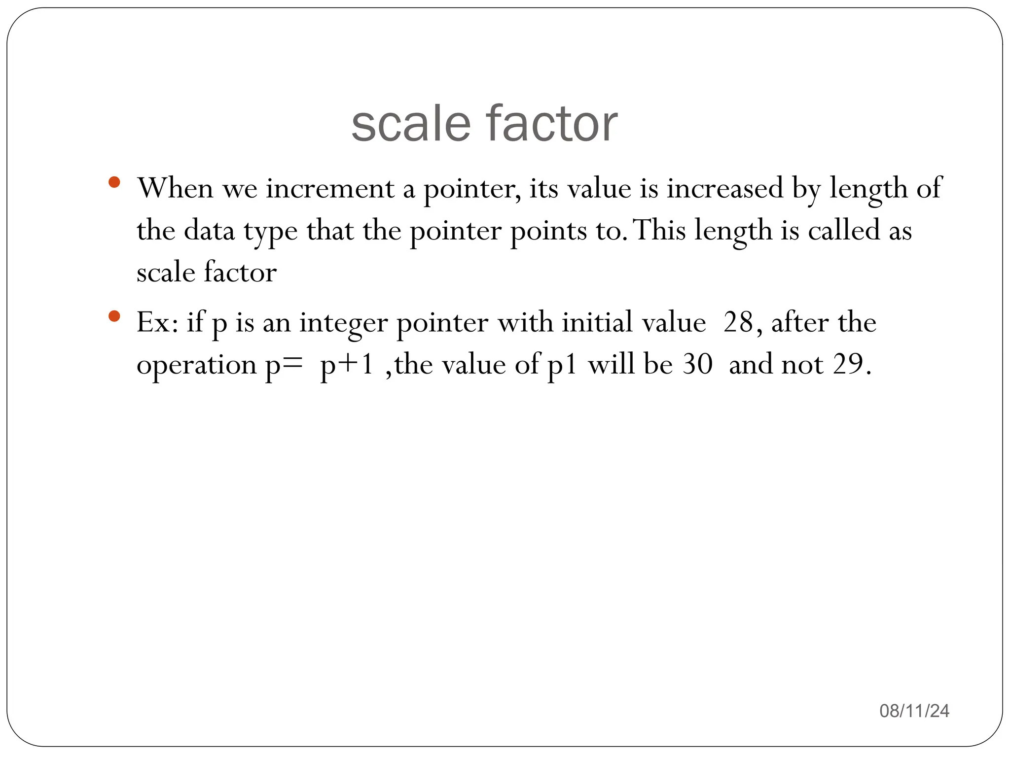 scale factor
08/11/24
 When we increment a pointer, its value is increased by length of
the data type that the pointer points to.This length is called as
scale factor
 Ex: if p is an integer pointer with initial value 28, after the
operation p= p+1 ,the value of p1 will be 30 and not 29.
 