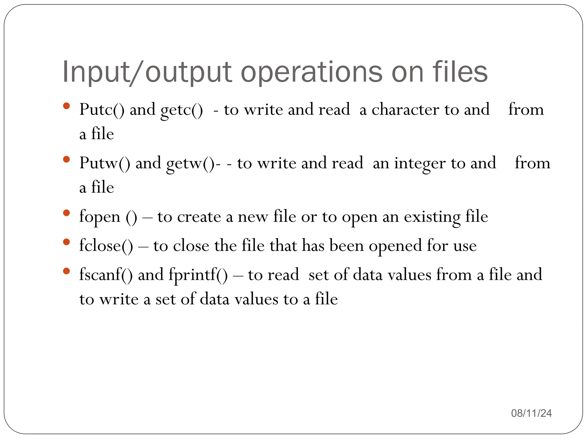 Input/output operations on files
08/11/24
 Putc() and getc() - to write and read a character to and from
a file
 Putw() and getw()- - to write and read an integer to and from
a file
 fopen () – to create a new file or to open an existing file
 fclose() – to close the file that has been opened for use
 fscanf() and fprintf() – to read set of data values from a file and
to write a set of data values to a file
 