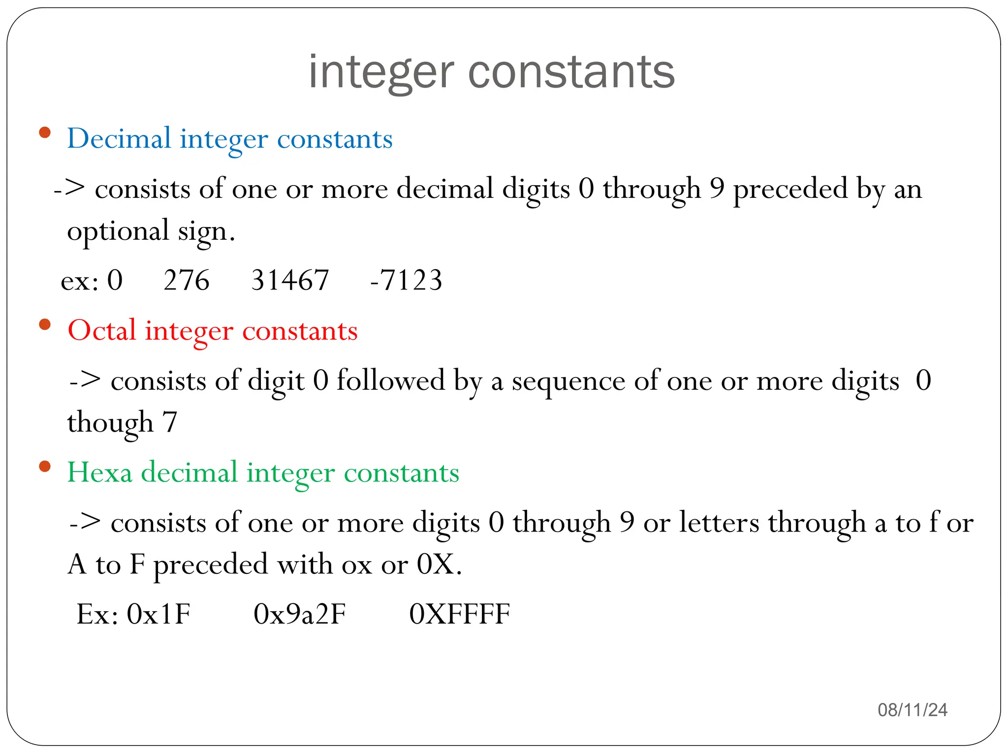 integer constants
08/11/24
 Decimal integer constants
-> consists of one or more decimal digits 0 through 9 preceded by an
optional sign.
ex: 0 276 31467 -7123
 Octal integer constants
-> consists of digit 0 followed by a sequence of one or more digits 0
though 7
 Hexa decimal integer constants
-> consists of one or more digits 0 through 9 or letters through a to f or
A to F preceded with ox or 0X.
Ex: 0x1F 0x9a2F 0XFFFF
 