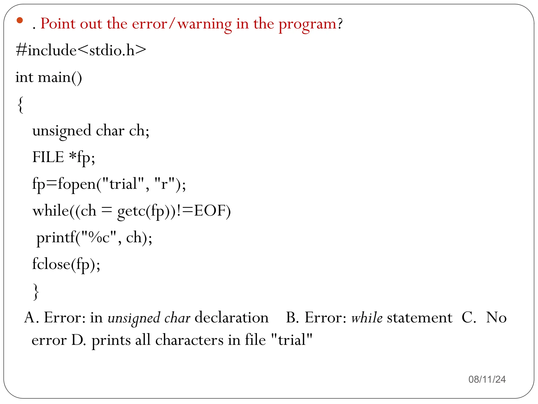 08/11/24
 . Point out the error/warning in the program?
#include<stdio.h>
int main()
{
unsigned char ch;
FILE *fp;
fp=fopen("trial", "r");
while((ch = getc(fp))!=EOF)
printf("%c", ch);
fclose(fp);
}
A. Error: in unsigned char declaration B. Error: while statement C. No
error D. prints all characters in file "trial"
 