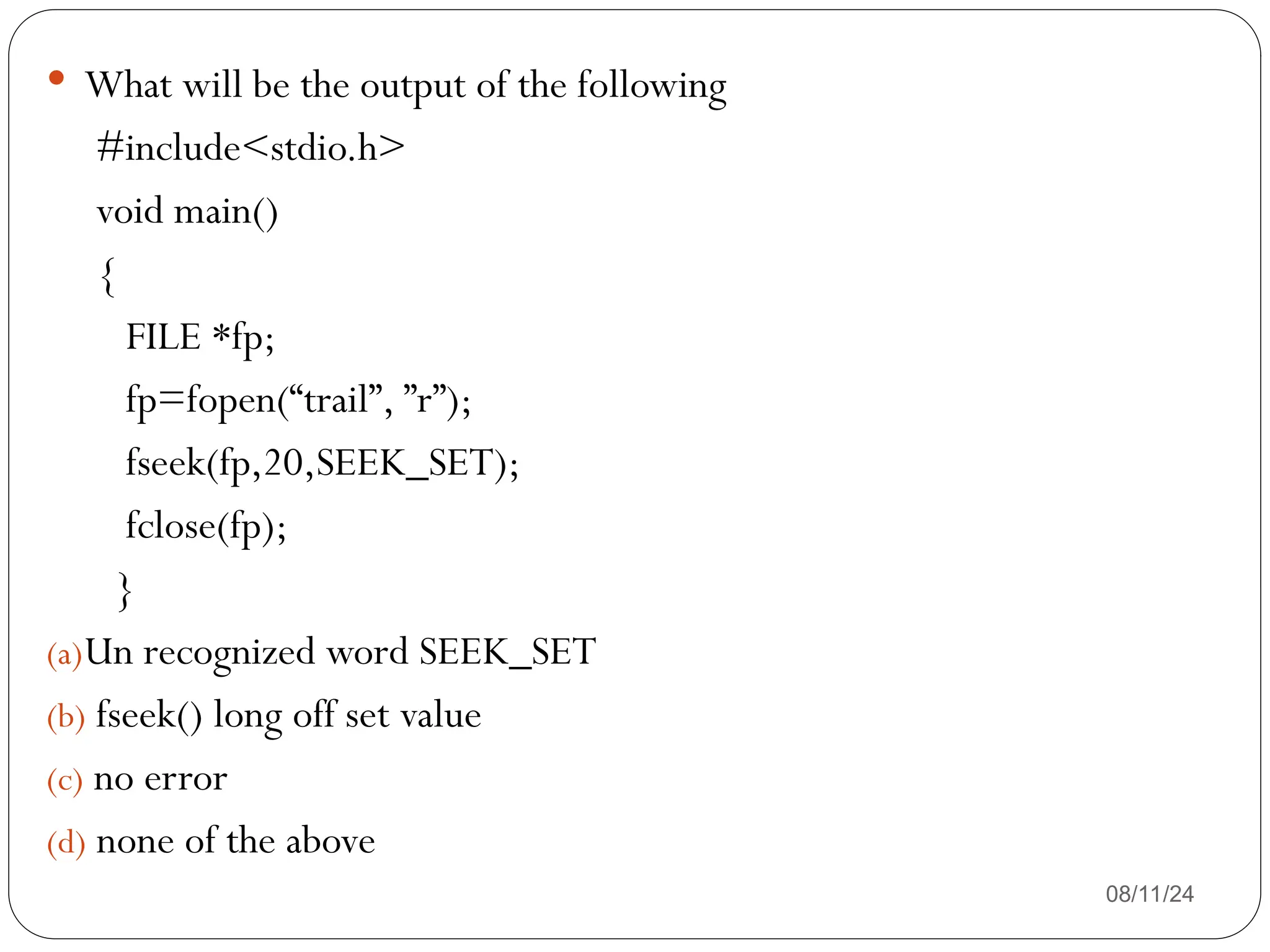 08/11/24
 What will be the output of the following
#include<stdio.h>
void main()
{
FILE *fp;
fp=fopen(“trail”, ”r”);
fseek(fp,20,SEEK_SET);
fclose(fp);
}
(a)Un recognized word SEEK_SET
(b) fseek() long off set value
(c) no error
(d) none of the above
 