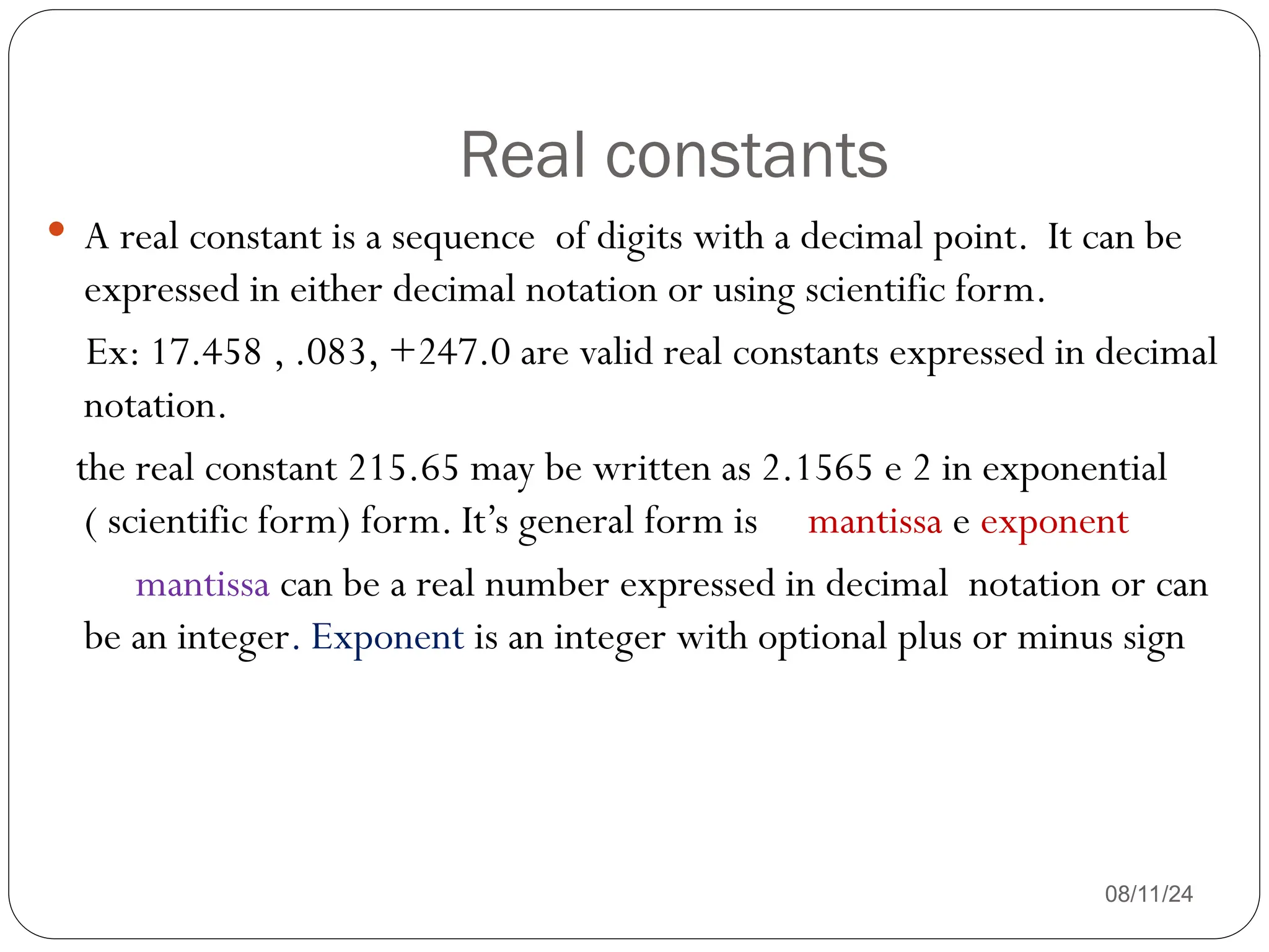 Real constants
08/11/24
 A real constant is a sequence of digits with a decimal point. It can be
expressed in either decimal notation or using scientific form.
Ex: 17.458 , .083, +247.0 are valid real constants expressed in decimal
notation.
the real constant 215.65 may be written as 2.1565 e 2 in exponential
( scientific form) form. It’s general form is mantissa e exponent
mantissa can be a real number expressed in decimal notation or can
be an integer. Exponent is an integer with optional plus or minus sign
 