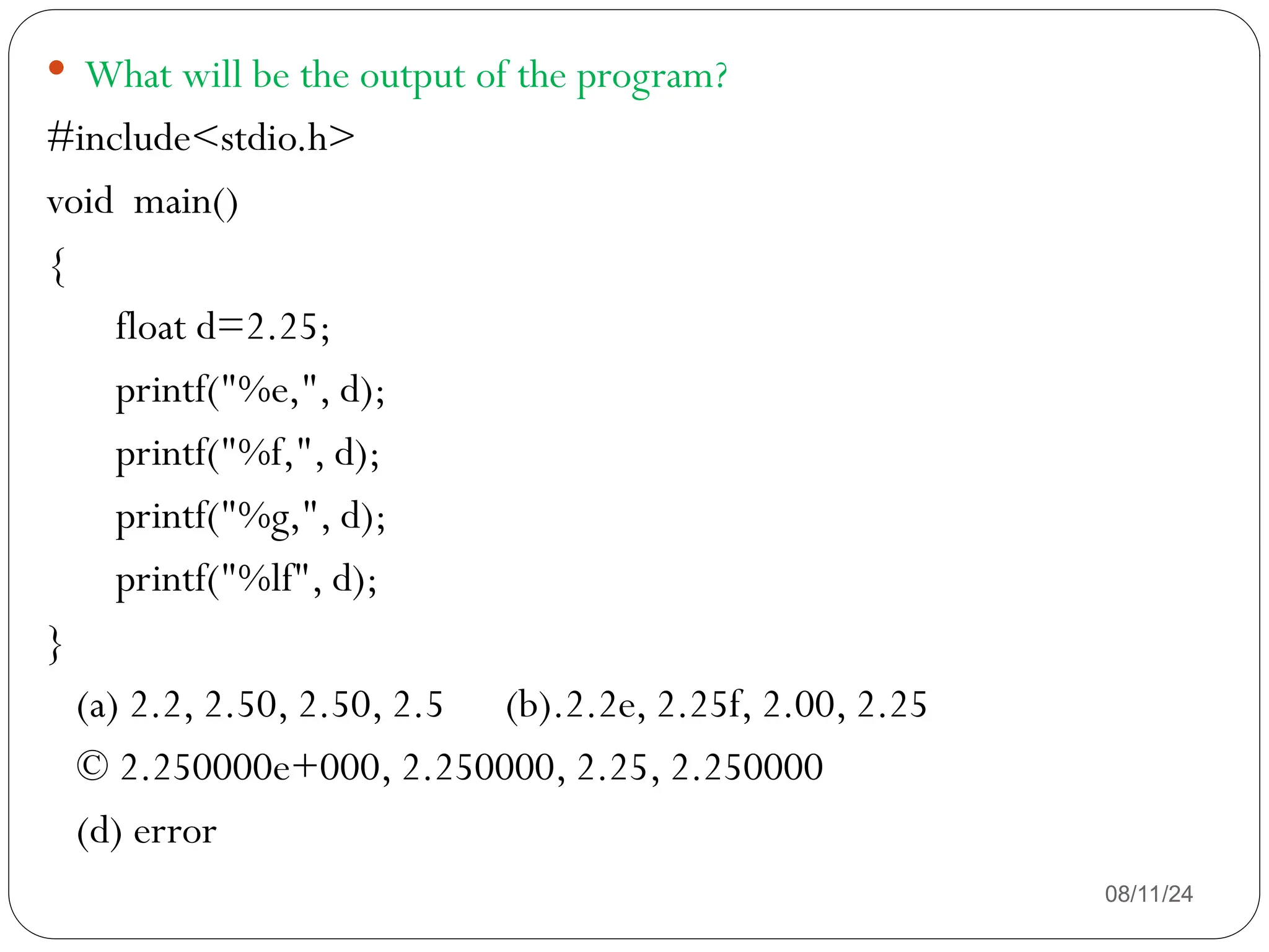 08/11/24
 What will be the output of the program?
#include<stdio.h>
void main()
{
float d=2.25;
printf("%e,", d);
printf("%f,", d);
printf("%g,", d);
printf("%lf", d);
}
(a) 2.2, 2.50, 2.50, 2.5 (b).2.2e, 2.25f, 2.00, 2.25
© 2.250000e+000, 2.250000, 2.25, 2.250000
(d) error
 