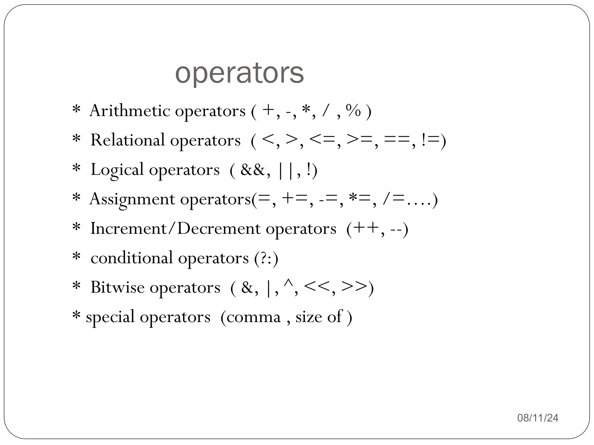 operators
08/11/24
* Arithmetic operators ( +, -, *, / , % )
* Relational operators ( <, >, <=, >=, ==, !=)
* Logical operators ( &&, ||, !)
* Assignment operators(=, +=, -=, *=, /=….)
* Increment/Decrement operators (++, --)
* conditional operators (?:)
* Bitwise operators ( &, |, ^, <<, >>)
* special operators (comma , size of )
 