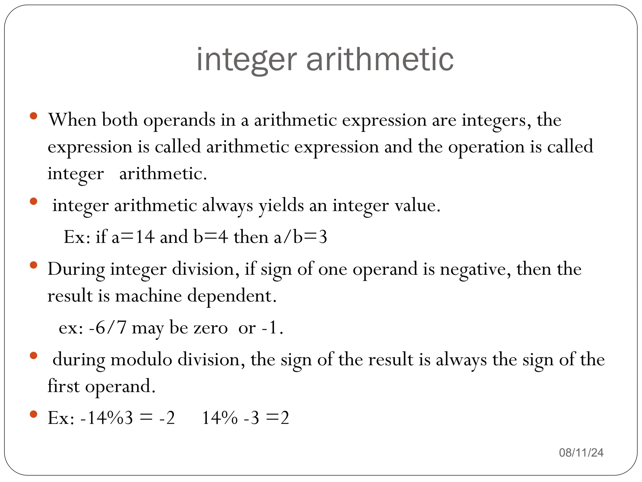 integer arithmetic
08/11/24
 When both operands in a arithmetic expression are integers, the
expression is called arithmetic expression and the operation is called
integer arithmetic.
 integer arithmetic always yields an integer value.
Ex: if a=14 and b=4 then a/b=3
 During integer division, if sign of one operand is negative, then the
result is machine dependent.
ex: -6/7 may be zero or -1.
 during modulo division, the sign of the result is always the sign of the
first operand.
 Ex: -14%3 = -2 14% -3 =2
 