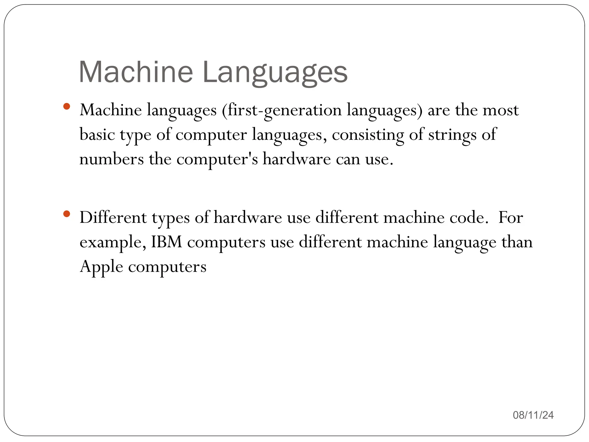 Machine Languages
 Machine languages (first-generation languages) are the most
basic type of computer languages, consisting of strings of
numbers the computer's hardware can use.
 Different types of hardware use different machine code. For
example, IBM computers use different machine language than
Apple computers
08/11/24
 