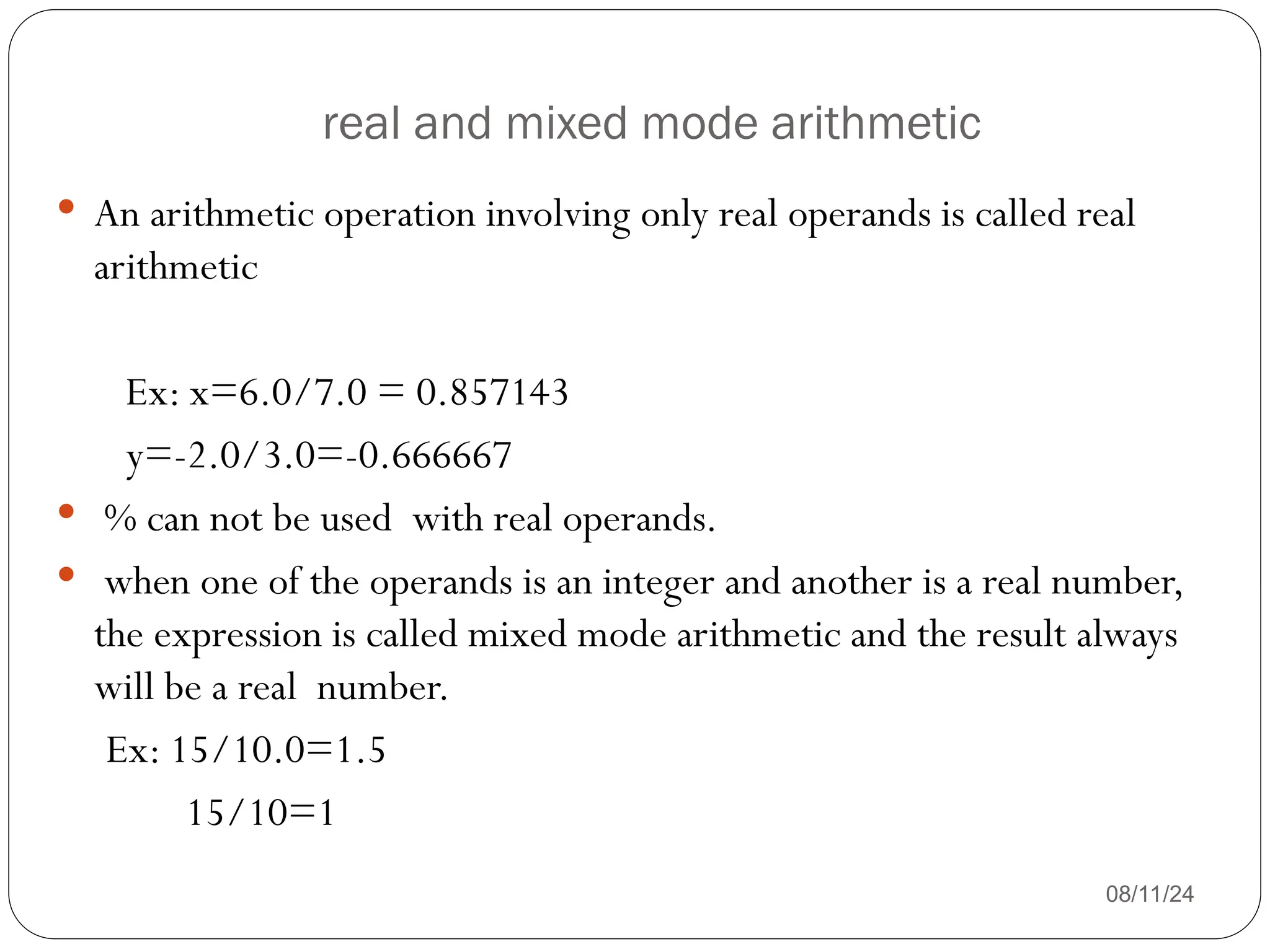 real and mixed mode arithmetic
08/11/24
 An arithmetic operation involving only real operands is called real
arithmetic
Ex: x=6.0/7.0 = 0.857143
y=-2.0/3.0=-0.666667
 % can not be used with real operands.
 when one of the operands is an integer and another is a real number,
the expression is called mixed mode arithmetic and the result always
will be a real number.
Ex: 15/10.0=1.5
15/10=1
 