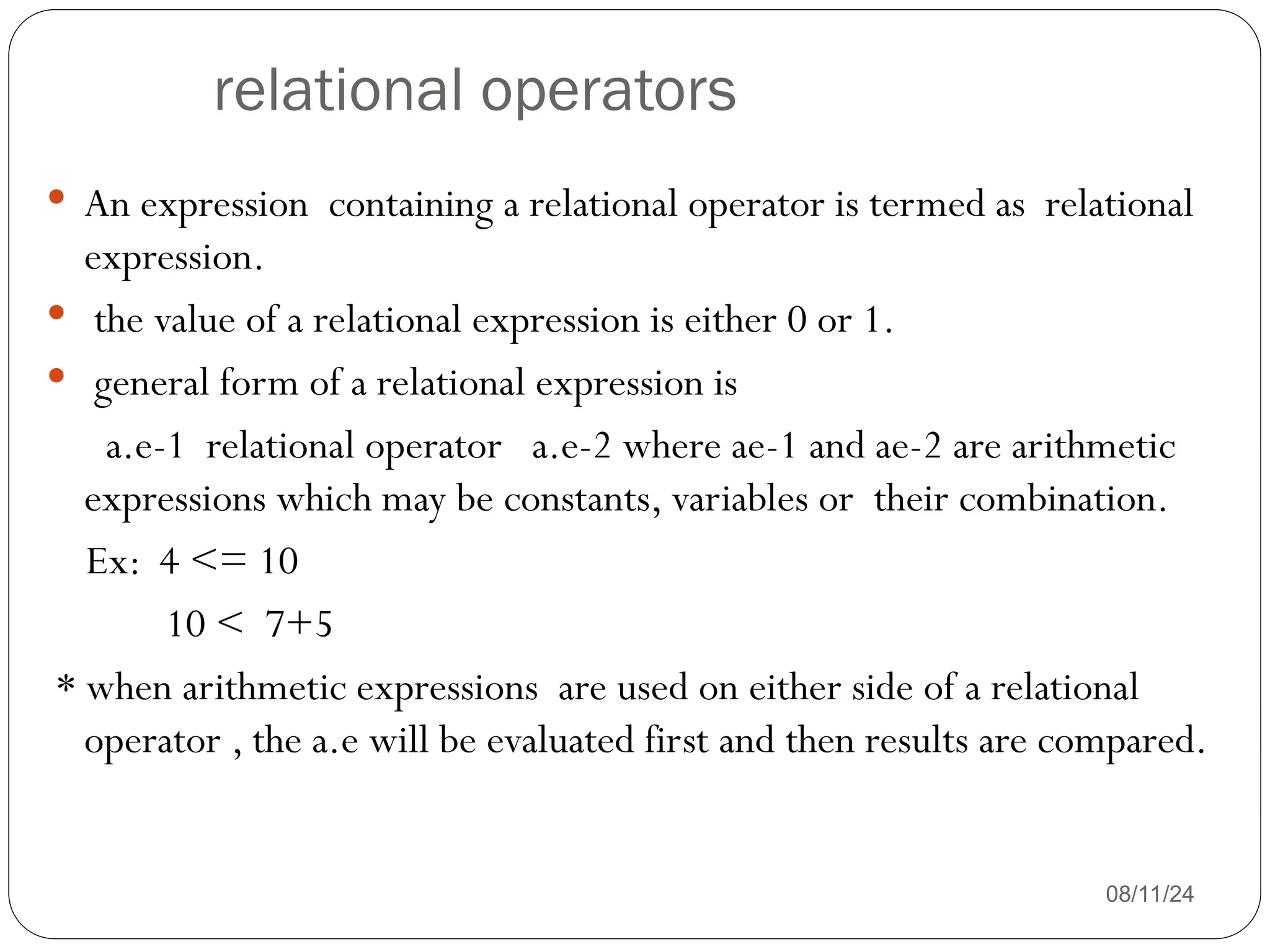 relational operators
08/11/24
 An expression containing a relational operator is termed as relational
expression.
 the value of a relational expression is either 0 or 1.
 general form of a relational expression is
a.e-1 relational operator a.e-2 where ae-1 and ae-2 are arithmetic
expressions which may be constants, variables or their combination.
Ex: 4 <= 10
10 < 7+5
* when arithmetic expressions are used on either side of a relational
operator , the a.e will be evaluated first and then results are compared.
 