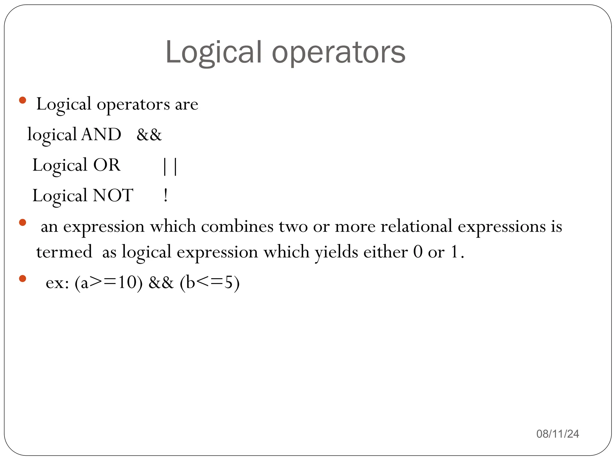 Logical operators
08/11/24
 Logical operators are
logicalAND &&
Logical OR ||
Logical NOT !
 an expression which combines two or more relational expressions is
termed as logical expression which yields either 0 or 1.
 ex: (a>=10) && (b<=5)
 