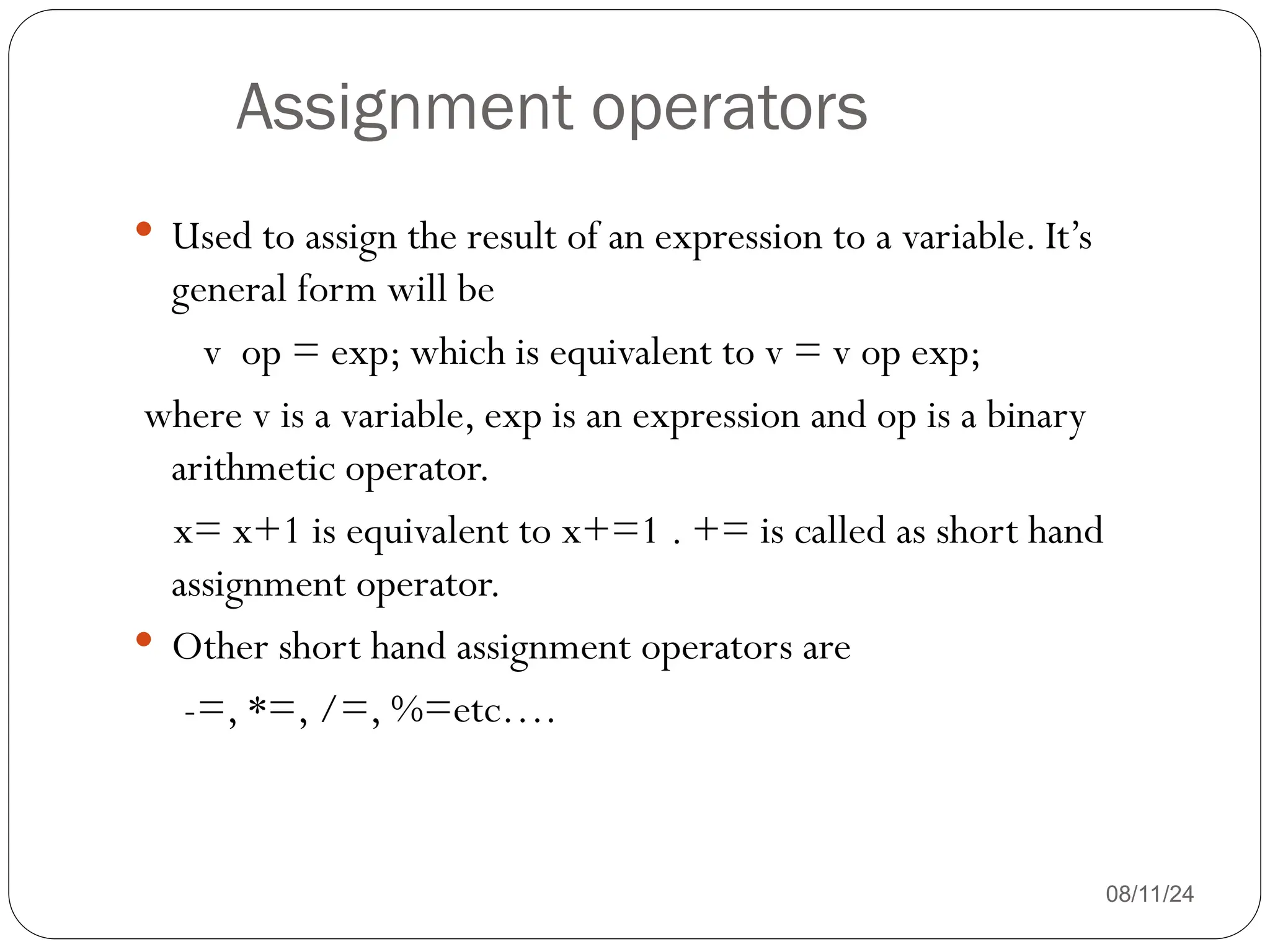 Assignment operators
08/11/24
 Used to assign the result of an expression to a variable. It’s
general form will be
v op = exp; which is equivalent to v = v op exp;
where v is a variable, exp is an expression and op is a binary
arithmetic operator.
x= x+1 is equivalent to x+=1 . += is called as short hand
assignment operator.
 Other short hand assignment operators are
-=, *=, /=, %=etc….
 