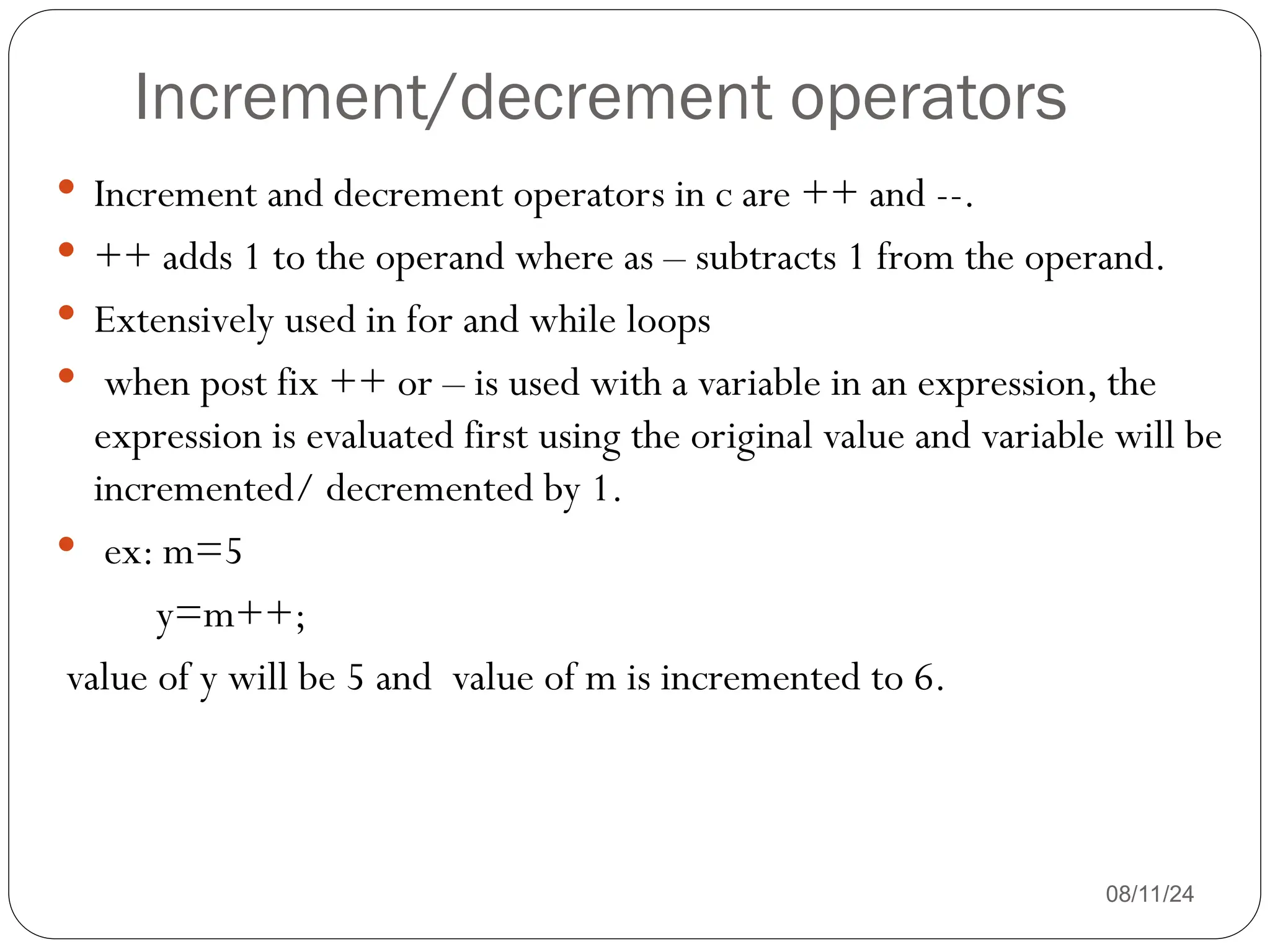 Increment/decrement operators
08/11/24
 Increment and decrement operators in c are ++ and --.
 ++ adds 1 to the operand where as – subtracts 1 from the operand.
 Extensively used in for and while loops
 when post fix ++ or – is used with a variable in an expression, the
expression is evaluated first using the original value and variable will be
incremented/ decremented by 1.
 ex: m=5
y=m++;
value of y will be 5 and value of m is incremented to 6.
 
