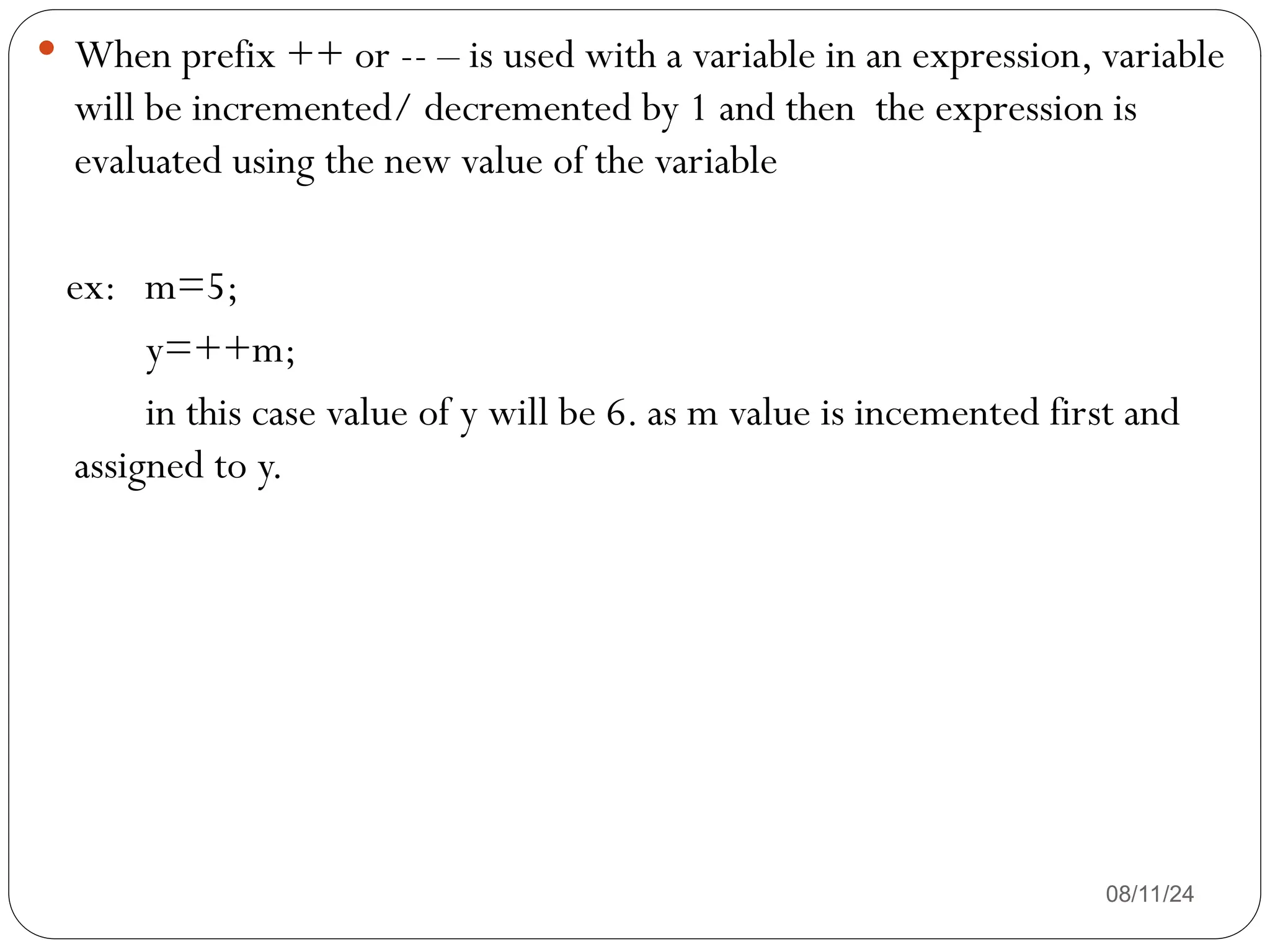 08/11/24
 When prefix ++ or -- – is used with a variable in an expression, variable
will be incremented/ decremented by 1 and then the expression is
evaluated using the new value of the variable
ex: m=5;
y=++m;
in this case value of y will be 6. as m value is incemented first and
assigned to y.
 