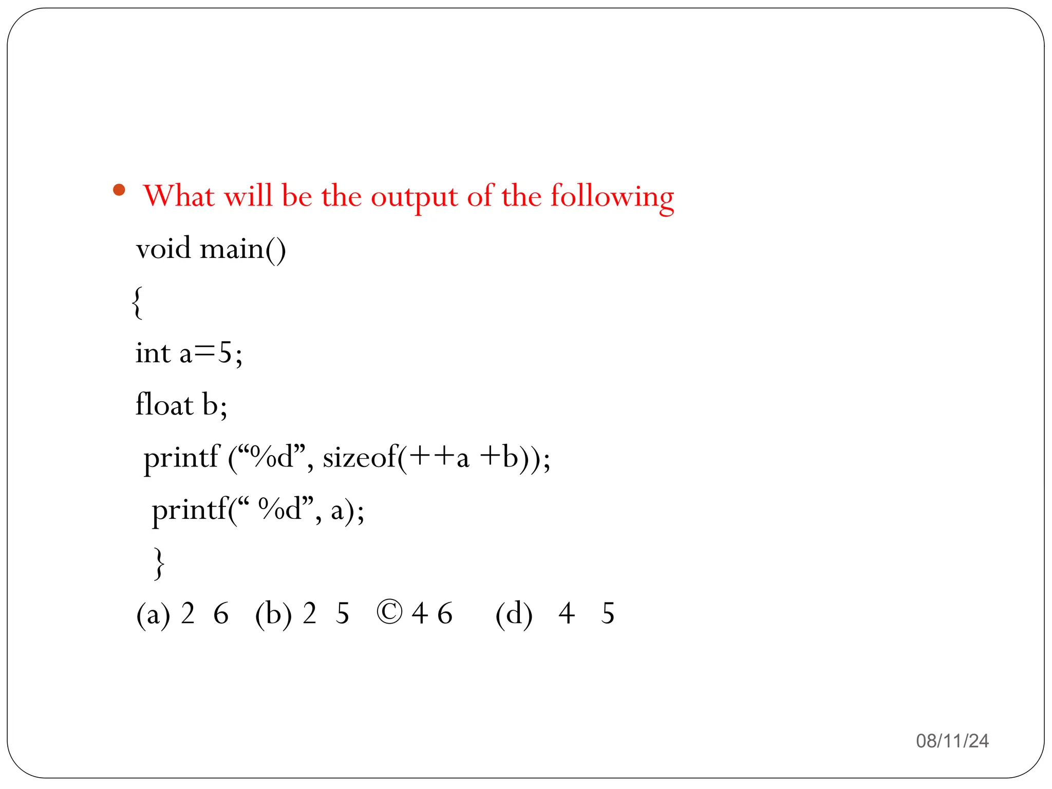 08/11/24
 What will be the output of the following
void main()
{
int a=5;
float b;
printf (“%d”, sizeof(++a +b));
printf(“ %d”, a);
}
(a) 2 6 (b) 2 5 © 4 6 (d) 4 5
 