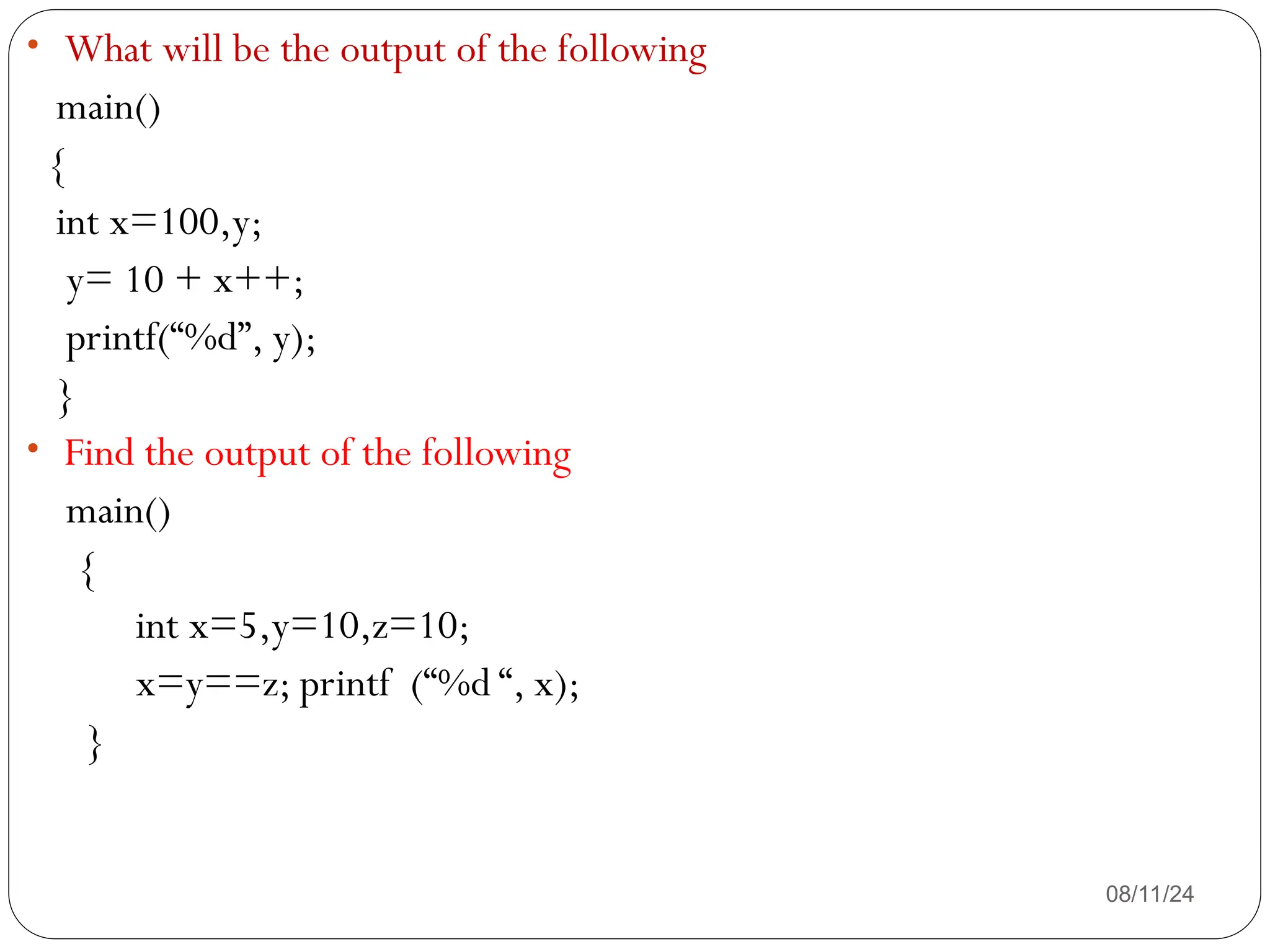08/11/24
• What will be the output of the following
main()
{
int x=100,y;
y= 10 + x++;
printf(“%d”, y);
}
• Find the output of the following
main()
{
int x=5,y=10,z=10;
x=y==z; printf (“%d “, x);
}
 
