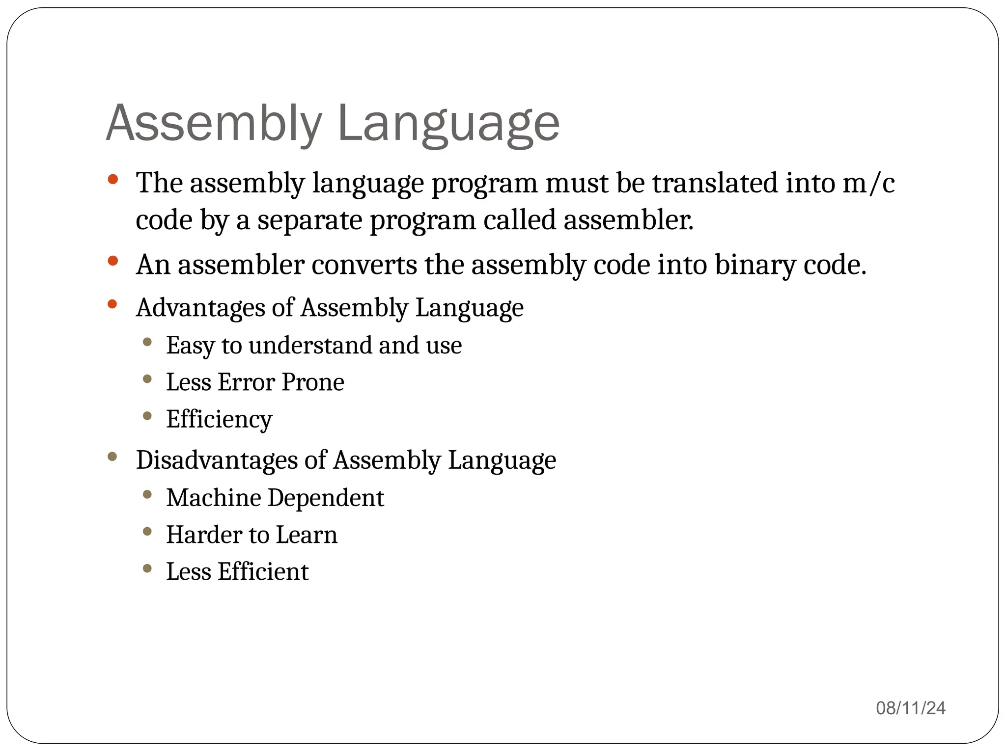 Assembly Language
 The assembly language program must be translated into m/c
code by a separate program called assembler.
 An assembler converts the assembly code into binary code.
 Advantages of Assembly Language
 Easy to understand and use
 Less Error Prone
 Efficiency
 Disadvantages of Assembly Language
 Machine Dependent
 Harder to Learn
 Less Efficient
08/11/24
 